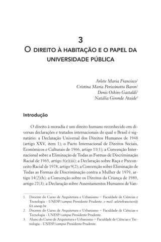 3
O DIREITO À HABITAÇÃO E O PAPEL DA
UNIVERSIDADE PÚBLICA
Arlete Maria Francisco1
Cristina Maria Perissinotto Baron2
Denis Oshiro Gastaldi3
Natália Gironde Ataide3
Introdução
O direito à moradia é um direito humano reconhecido em di-
versas declarações e tratados internacionais do qual o Brasil é sig-
natário: a Declaração Universal dos Direitos Humanos de 1948
(artigo XXV, item 1); o Pacto Internacional de Direitos Sociais,
Econômicos e Culturais de 1966, artigo 11(1); a Convenção Inter-
nacional sobre a Eliminação deTodas as Formas de Discriminação
Racial de 1965, artigo 5(e)(iii); a Declaração sobre Raça e Precon-
ceito Racial de 1978, artigo 9(2); a Convenção sobre Eliminação de
Todas as Formas de Discriminação contra a Mulher de 1979, ar-
tigo 14(2)(h); a Convenção sobre os Direitos da Criança de 1989,
artigo 27(3); a Declaração sobre Assentamentos Humanos deVan-
1.	 Docente do Curso de Arquitetura e Urbanismo − Faculdade de Ciências e
Tecnologia – UNESP/campus Presidente Prudente. e-mail: arletefrancisco@
fct.unesp.br.
2.	 Docente do Curso de Arquitetura e Urbanismo − Faculdade de Ciências e
Tecnologia – UNESP/campus Presidente Prudente.
3.	 Aluno do Curso de Arquitetura e Urbanismo − Faculdade de Ciências e Tec-
nologia – UNESP/campus Presidente Prudente.
 