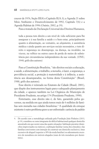 68  MARIÂNGELA SPOTTI LOPES FUJITA
couver de 1976, Seção III(8) e Capítulo II(A.3); a Agenda 21 sobre
Meio Ambiente e Desenvolvimento de 1992, Capítulo 7(6) e a
Agenda Habitat de 1996 (Osório, 2002, p.19).
Para o tratado da Declaração Universal dos Direitos Humanos,
toda a pessoa tem direito a um nível de vida suficiente para lhe
assegurar e à sua família a saúde e o bem-estar, principalmente
quanto à alimentação, ao vestuário, ao alojamento, à assistência
médica e ainda quanto aos serviços sociais necessários, e tem di-
reito à segurança no desemprego, na doença, na invalidez, na
viuvez, na velhice ou outros casos de perda de meios de subsis-
tência por circunstâncias independentes da sua vontade. (ONU,
1948, grifo dos autores)
Para a Constituição Brasileira, “são direitos sociais a educação,
a saúde, a alimentação, o trabalho, a moradia, o lazer, a segurança, a
previdência social, a proteção à maternidade e à infância, a assis-
tência aos desamparados, na forma desta Constituição” (Brasil,
1988, grifo dos autores).
Esse direito é reiterado no Estatuto da Cidade (Brasil, 2001),
que dispõe dos instrumentos legais para o adequado planejamento
da cidade, e aparece também na Lei Orgânica do Município de
Presidente Prudente, no artigo 174 (Presidente Prudente, 1990).
Entretanto, esse direito não é, de fato, garantido pelos go-
vernos, na medida em que ainda temos mais de 6 milhões de famí-
lias sem moradia nas cidades brasileiras.4
A qualidade do estoque
existente é outro problema grave a ser enfrentado: carência de padrão
4.	 De acordo com a metodologia utilizada pela Fundação João Pinheiro (2013,
p.14), considera-se como integrante do déficit habitacional qualquer domicílio
amostrado em que ocorre uma das quatro situações: habitação precária (domi-
cílios improvisados ou rústicos), coabitação familiar (soma dos cômodos e das
famílias conviventes com intenção de construir um domicílio exclusivo), ônus
excessivo de aluguel (superior a 30% da renda familiar) ou adensamento exces-
sivo de moradores em imóveis alugados (mais de três moradores por dormi-
tório).
 