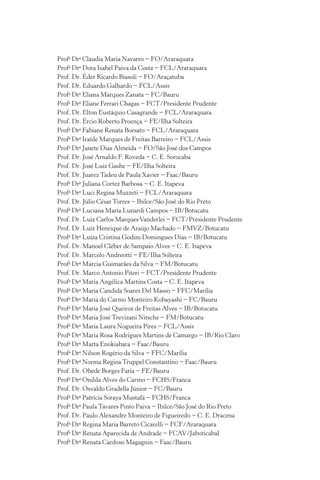 Profa
Dra
Claudia Maria Navarro − FO/Araraquara
Profa
Dra
Dora Isabel Paiva da Costa − FCL/Araraquara
Prof. Dr. Éder Ricardo Biasoli − FO/Araçatuba
Prof. Dr. Eduardo Galhardo − FCL/Assis
Profa
Dra
Eliana Marques Zanata − FC/Bauru
Profa
Dra
Eliane Ferrari Chagas − FCT/Presidente Prudente
Prof. Dr. Elton Eustáquio Casagrande − FCL/Araraquara
Prof. Dr. Ércio Roberto Proença − FE/Ilha Solteira
Profa
Dra
Fabiane Renata Borsato − FCL/Araraquara
Profa
Dra
Iraíde Marques de Freitas Barreiro − FCL/Assis
Profa
Dra
Janete Dias Almeida − FO/São José dos Campos
Prof. Dr. José Arnaldo F. Roveda − C. E. Sorocaba
Prof. Dr. José Luiz Gashe − FE/Ilha Solteira
Prof. Dr. Juarez Tadeu de Paula Xavier − Faac/Bauru
Profa
Dra
Juliana Cortez Barbosa − C. E. Itapeva
Profa
Dra
Luci Regina Muzzeti − FCL/Araraquara
Prof. Dr. Júlio César Torres − Ibilce/São José do Rio Preto
Profa
Dra
Luciana Maria Lunardi Campos − IB/Botucatu
Prof. Dr. Luiz Carlos MarquesVanderlei − FCT/Presidente Prudente
Prof. Dr. Luiz Henrique de Araújo Machado − FMVZ/Botucatu
Profa
Dra
Luíza Cristina Godim Domingues Dias − IB/Botucatu
Prof. Dr. Manoel Cléber de Sampaio Alves − C. E. Itapeva
Prof. Dr. Marcelo Andreotti − FE/Ilha Solteira
Profa
Dra
Márcia Guimarães da Silva − FM/Botucatu
Prof. Dr. Marco Antonio Piteri − FCT/Presidente Prudente
Profa
Dra
Maria Angélica Martins Costa − C. E. Itapeva
Profa
Dra
Maria Candida Soares Del Masso − FFC/Marília
Profa
Dra
Maria do Carmo Monteiro Kobayashi − FC/Bauru
Profa
Dra
Maria José Queiroz de Freitas Alves − IB/Botucatu
Profa
Dra
Maria José Trevizani Nitsche − FM/Botucatu
Profa
Dra
Maria Laura Nogueira Pires − FCL/Assis
Profa
Dra
Maria Rosa Rodrigues Martins de Camargo − IB/Rio Claro
Profa
Dra
Marta Enokiabara − Faac/Bauru
Profa
Dra
Nilson Rogério da Silva − FFC/Marília
Profa
Dra
Norma Regina Truppel Constantino − Faac/Bauru
Prof. Dr. Obede Borges Faria − FE/Bauru
Profa
Dra
Onilda Alves do Carmo − FCHS/Franca
Prof. Dr. Osvaldo Gradella Júnior − FC/Bauru
Profa
Dra
Patrícia Soraya Mustafá − FCHS/Franca
Profa
Dra
Paula Tavares Pinto Paiva − Ibilce/São José do Rio Preto
Prof. Dr. Paulo Alexandre Monteiro de Figueiredo − C. E. Dracena
Profa
Dra
Regina Maria Barreto Cicarelli − FCF/Araraquara
Profa
Dra
Renata Aparecida de Andrade − FCAV/Jaboticabal
Profa
Dra
Renata Cardoso Magagnin − Faac/Bauru
 
