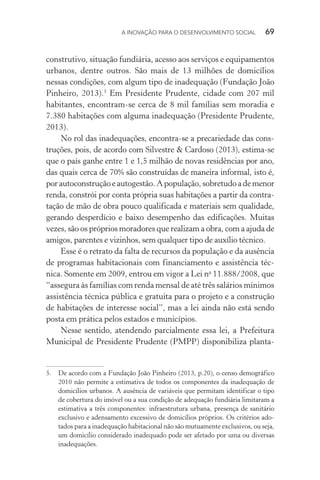 A INOVAÇÃO PARA O DESENVOLVIMENTO SOCIAL  69
construtivo, situação fundiária, acesso aos serviços e equipamentos
urbanos, dentre outros. São mais de 13 milhões de domicílios
nessas condições, com algum tipo de inadequação (Fundação João
Pinheiro, 2013).5
Em Presidente Prudente, cidade com 207 mil
habitantes, encontram-se cerca de 8 mil famílias sem moradia e
7.380 habitações com alguma inadequação (Presidente Prudente,
2013).
No rol das inadequações, encontra-se a precariedade das cons-
truções, pois, de acordo com Silvestre & Cardoso (2013), estima-se
que o país ganhe entre 1 e 1,5 milhão de novas residências por ano,
das quais cerca de 70% são construídas de maneira informal, isto é,
porautoconstruçãoeautogestão.Apopulação,sobretudoademenor
renda, constrói por conta própria suas habitações a partir da contra-
tação de mão de obra pouco qualificada e materiais sem qualidade,
gerando desperdício e baixo desempenho das edificações. Muitas
vezes, são os próprios moradores que realizam a obra, com a ajuda de
amigos, parentes e vizinhos, sem qualquer tipo de auxílio técnico.
Esse é o retrato da falta de recursos da população e da ausência
de programas habitacionais com financiamento e assistência téc-
nica. Somente em 2009, entrou em vigor a Lei no
11.888/2008, que
“assegura às famílias com renda mensal de até três salários mínimos
assistência técnica pública e gratuita para o projeto e a construção
de habitações de interesse social”, mas a lei ainda não está sendo
posta em prática pelos estados e municípios.
Nesse sentido, atendendo parcialmente essa lei, a Prefeitura
Municipal de Presidente Prudente (PMPP) disponibiliza planta-
5.	 De acordo com a Fundação João Pinheiro (2013, p.20), o censo demográfico
2010 não permite a estimativa de todos os componentes da inadequação de
domicílios urbanos. A ausência de variáveis que permitam identificar o tipo
de cobertura do imóvel ou a sua condição de adequação fundiária limitaram a
estimativa a três componentes: infraestrutura urbana, presença de sanitário
exclusivo e adensamento excessivo de domicílios próprios. Os critérios ado-
tados para a inadequação habitacional não são mutuamente exclusivos, ou seja,
um domicílio considerado inadequado pode ser afetado por uma ou diversas
inadequações.
 
