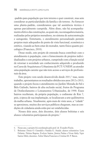 70  MARIÂNGELA SPOTTI LOPES FUJITA
-padrão para população que tem terreno e quer construir, mas sem
considerar as particularidades da família e do terreno. Ao fornecer
uma planta-padrão, consideramos que tal assistência técnica é
apenas parcialmente cumprida. Além disso, não há acompanha-
mento efetivo das construções, as quais são, na esmagadora maioria,
realizadas pelos próprios moradores, no sistema de autoconstrução
e autogestão. Entretanto, o atendimento personalizado permite
projetos mais adequados do ponto de vista funcional, econômico e
estético, visando ao bem estar do morador, tanto físico quanto psi-
cológico (Francisco, 2010).
Desse modo, este projeto de extensão busca contribuir com o
atendimento à população, com o fornecimento de projetos indivi-
dualizados e com projetos urbanos, cumprindo com a função social
de retornar à sociedade um conhecimento adquirido e produzido
no Curso de Arquitetura e Urbanismo da FCT/UNESP, ao atender
uma população carente que não tem acesso a serviços de profissio-
nais da área.
Este projeto vem sendo desenvolvido desde 2011,6
mas, neste
trabalho, apresentamos os resultados obtidos nos anos 2012 e 2013,
quando o projeto focou o atendimento no Jardim Morada do Sol e
Belo Galindo, bairros de alta exclusão social, frutos do Programa
de Desfavelamento e Loteamentos Urbanizados, de 1990. Esses
bairros receberam, da própria população, o codinome de Km 7,
pois, à época de sua implantação, se localizavam a sete quilômetros
da malha urbana. Atualmente, após mais de vinte anos, a “cidade”
se aproximou, muitos dos serviços públicos chegaram, mas as con-
dições de cidadania ainda estão por ser estabelecidas.
Nesses dois anos, dois docentes, dois alunos bolsistas e seis
alunos voluntários participaram do projeto.7
6.	 Nesse ano, o projeto foi coordenado pelo prof. dr. Evandro Fiorin.
7.	 Bolsistas: Denis O. Gastaldi e Natália G. Ataíde; alunos voluntários: Lara
Delante, Fátima Begena, Evelyze Santos, Jéssica Padua e Vivan Idely, Ygor
Santos Melo; docentes: Arlete Maria Francisco e Cristina M. P. Baron.
 