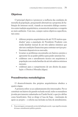 A INOVAÇÃO PARA O DESENVOLVIMENTO SOCIAL  71
Objetivos
O principal objetivo é promover a melhoria das condições de
moradia da população, pesquisando alternativas e propostas de ha-
bitação de interesse social, visando ao necessário diálogo constru-
tivo entre tradição arquitetônica, economia de materiais e o respeito
ao meio ambiente. Com isso, cumpre outros objetivos específicos,
tais como:
•	 elaborar projetos arquitetônicos de até 59,99 metros qua-
drados8
para a população de Presidente Prudente com
renda familiar mensal de até três salários mínimos que
não tem condições financeiras para contratar serviços pro­
fissionais disponíveis no mercado;
•	 levantar os problemas encontrados em bairros carentes e
apresentá-los ao poder público para poder amenizá-los;
•	 colaborar com o atendimento técnico em arquitetura à
população com renda familiar de até três salários mínimos
mensais;
•	 colaborar para o cumprimento de um direito da popu-
lação: o Direito à Moradia (digna).
Procedimentos metodológicos
O desenvolvimento dos projetos arquitetônicos obedece a
quatro etapas.
A primeira refere-se ao cadastramento dos interessados. Por se
constituir em bairros de grande exclusão social, todos os moradores
já estão previamente cadastrados no Fundo Social, o que já o define
como beneficiário. Este se dirige à Casa da Sopa – instituição de
apoio ao projeto – e solicita sua inclusão na lista de atendimentos.
8.	 Essa metragem corresponde ao teto da habitação social, o que significa isenção
de taxas e atendimento público gratuito.
 