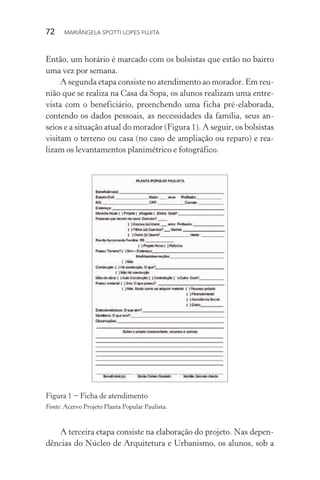 72  MARIÂNGELA SPOTTI LOPES FUJITA
Então, um horário é marcado com os bolsistas que estão no bairro
uma vez por semana.
A segunda etapa consiste no atendimento ao morador. Em reu­
nião que se realiza na Casa da Sopa, os alunos realizam uma entre-
vista com o beneficiário, preenchendo uma ficha pré-elaborada,
contendo os dados pessoais, as necessidades da família, seus an-
seios e a situação atual do morador (Figura 1). A seguir, os bolsistas
visitam o terreno ou casa (no caso de ampliação ou reparo) e rea-
lizam os levantamentos planimétrico e fotográfico.
Figura 1 − Ficha de atendimento
Fonte: Acervo Projeto Planta Popular Paulista.
A terceira etapa consiste na elaboração do projeto. Nas depen-
dências do Núcleo de Arquitetura e Urbanismo, os alunos, sob a
 