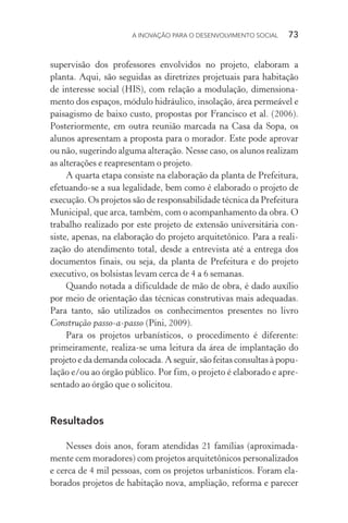 A INOVAÇÃO PARA O DESENVOLVIMENTO SOCIAL  73
supervisão dos professores envolvidos no projeto, elaboram a
planta. Aqui, são seguidas as diretrizes projetuais para habitação
de interesse social (HIS), com relação a modulação, dimensiona-
mento dos espaços, módulo hidráulico, insolação, área permeável e
paisagismo de baixo custo, propostas por Francisco et al. (2006).
Posteriormente, em outra reunião marcada na Casa da Sopa, os
alunos apresentam a proposta para o morador. Este pode aprovar
ou não, sugerindo alguma alteração. Nesse caso, os alunos realizam
as alterações e reapresentam o projeto.
A quarta etapa consiste na elaboração da planta de Prefeitura,
efetuando-se a sua legalidade, bem como é elaborado o projeto de
execução. Os projetos são de responsabilidade técnica da Prefeitura
Municipal, que arca, também, com o acompanhamento da obra. O
trabalho realizado por este projeto de extensão universitária con-
siste, apenas, na elaboração do projeto arquitetônico. Para a reali-
zação do atendimento total, desde a entrevista até a entrega dos
documentos finais, ou seja, da planta de Prefeitura e do projeto
executivo, os bolsistas levam cerca de 4 a 6 semanas.
Quando notada a dificuldade de mão de obra, é dado auxílio
por meio de orientação das técnicas construtivas mais adequadas.
Para tanto, são utilizados os conhecimentos presentes no livro
Construção passo-a-passo (Pini, 2009).
Para os projetos urbanísticos, o procedimento é diferente:
primeiramente, realiza-se uma leitura da área de implantação do
projeto e da demanda colocada. A seguir, são feitas consultas à popu-
lação e/ou ao órgão público. Por fim, o projeto é elaborado e apre-
sentado ao órgão que o solicitou.
Resultados
Nesses dois anos, foram atendidas 21 famílias (aproximada-
mente cem moradores) com projetos arquitetônicos personalizados
e cerca de 4 mil pessoas, com os projetos urbanísticos. Foram ela-
borados projetos de habitação nova, ampliação, reforma e parecer
 