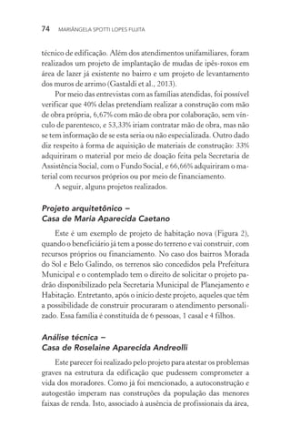74  MARIÂNGELA SPOTTI LOPES FUJITA
técnico de edificação. Além dos atendimentos unifamiliares, foram
realizados um projeto de implantação de mudas de ipês-roxos em
área de lazer já existente no bairro e um projeto de levantamento
dos muros de arrimo (Gastaldi et al., 2013).
Por meio das entrevistas com as famílias atendidas, foi possível
verificar que 40% delas pretendiam realizar a construção com mão
de obra própria, 6,67% com mão de obra por colaboração, sem vín-
culo de parentesco, e 53,33% iriam contratar mão de obra, mas não
se tem informação de se esta seria ou não especializada. Outro dado
diz respeito à forma de aquisição de materiais de construção: 33%
adquiriram o material por meio de doação feita pela Secretaria de
Assistência Social, com o Fundo Social, e 66,66% adquiriram o ma-
terial com recursos próprios ou por meio de financiamento.
A seguir, alguns projetos realizados.
Projeto arquitetônico −
Casa de Maria Aparecida Caetano
Este é um exemplo de projeto de habitação nova (Figura 2),
quando o beneficiário já tem a posse do terreno e vai construir, com
recursos próprios ou financiamento. No caso dos bairros Morada
do Sol e Belo Galindo, os terrenos são concedidos pela Prefeitura
Municipal e o contemplado tem o direito de solicitar o projeto pa-
drão disponibilizado pela Secretaria Municipal de Planejamento e
Habitação. Entretanto, após o início deste projeto, aqueles que têm
a possibilidade de construir procuraram o atendimento personali-
zado. Essa família é constituída de 6 pessoas, 1 casal e 4 filhos.
Análise técnica −
Casa de Roselaine Aparecida Andreolli
Este parecer foi realizado pelo projeto para atestar os problemas
graves na estrutura da edificação que pudessem comprometer a
vida dos moradores. Como já foi mencionado, a autoconstrução e
autogestão imperam nas construções da população das menores
faixas de renda. Isto, associado à ausência de profissionais da área,
 