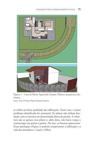 A INOVAÇÃO PARA O DESENVOLVIMENTO SOCIAL  75
se reflete na baixa qualidade das edificações. Nesse caso, o maior
problema identificado foi estrutural. Os pilares não tinham fun-
dação, pois se iniciava em determinada altura da parede. A cober-
tura não se apoiava nos pilares e, além disso, não havia vergas e
contravergas nas portas e janelas. Por isso, as fissuras apareceram.
Essas patologias (Figura 3) poderia comprometer a edificação e a
vida dos moradores, 1 casal e 4 filhos.
Figura 2 − Casa de Maria Aparecida Caetano. Planta e perspectiva ele-
trônica
Fonte: Acervo Projeto Planta Popular Paulista.
 