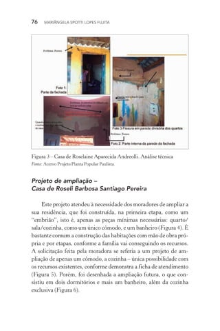 76  MARIÂNGELA SPOTTI LOPES FUJITA
Análise técnica −
Casa de Roselaine Aparecida Andreolli
Figura 3 – Casa de Roselaine Aparecida Andreolli. Análise técnica
Fonte: Acervo Projeto Planta Popular Paulista.
Projeto de ampliação –
Casa de Roseli Barbosa Santiago Pereira
Este projeto atendeu à necessidade dos moradores de ampliar a
sua residência, que foi construída, na primeira etapa, como um
“embrião”, isto é, apenas as peças mínimas necessárias: quarto/
sala/cozinha, como um único cômodo, e um banheiro (Figura 4). É
bastante comum a construção das habitações com mão de obra pró-
pria e por etapas, conforme a família vai conseguindo os recursos.
A solicitação feita pela moradora se referia a um projeto de am-
pliação de apenas um cômodo, a cozinha – única possibilidade com
os recursos existentes, conforme demonstra a ficha de atendimento
(Figura 5). Porém, foi desenhada a ampliação futura, o que con-
sistiu em dois dormitórios e mais um banheiro, além da cozinha
exclusiva (Figura 6).
 