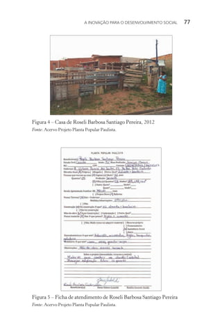 A INOVAÇÃO PARA O DESENVOLVIMENTO SOCIAL  77
Figura 4 – Casa de Roseli Barbosa Santiago Pereira, 2012
Fonte: Acervo Projeto Planta Popular Paulista.
Figura 5 – Ficha de atendimento de Roseli Barbosa Santiago Pereira
Fonte: Acervo Projeto Planta Popular Paulista.
 
