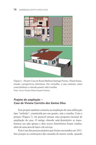 78  MARIÂNGELA SPOTTI LOPES FUJITA
Figura 6 – Projeto Casa de Roseli Barbosa Santiago Pereira. Planta huma-
nizada e perspectivas eletrônicas. Em vermelho, a casa existente, antes
como banheiro e cômodo quarto/sala/cozinha
Fonte: Acervo Projeto Planta Popular Paulista.
Projeto de ampliação −
Casa de Viviane Carricho dos Santos Silva
Este projeto também consistiu na ampliação de uma edificação
tipo “embrião”, constituída por um quarto, sala e cozinha. Com o
projeto (Figura 7), foi possível pensar uma proposta racional de
ampliação da casa. O antigo cômodo sala/dormitório se trans-
formou em sala apenas e dois novos dormitórios foram criados,
além de uma área de lazer e de serviço.
Este é um dos poucos projetos que foram executados em 2013.
Isto porque as construções das camadas de menor renda, quando
 