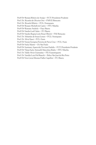 Profa
Dra
Renata Ribeiro de Araújo − FCT/Presidente Prudente
Prof. Dr. Ricardo de Oliveira Orsi − FMVZ/Botucatu
Prof. Dr. Ricardo Ribeiro − FCL/Araraquara
Profa
Dra
Rosane Michelli de Castro − FFC/Marília
Profa
Dra
Roseane Andrelo − Faac/Bauru
Profa
Dra
Sandra Leal Calais − FC/Bauru
Profa
Dra
Sandra Regina Leite Rosa Olbrich − FM/Botucatu
Prof. Dr. Sebastião de Souza Lemes − FCL/Araraquara
Prof. Dr. SilvioYasui − FCL/Assis
Profa
Dra
Soraia Georgina Ferreira de Paiva Cruz − FCL/Assis
Profa
Dra
Suely Master − IA/São Paulo
Profa
Dra
Susimary Aparecida Trevizan Padulla − FCT/Presidente Prudente
Profa
Dra
Tânia Suely Antonelli Marcelino Brabo − FFC/Marília
Prof. Dr.Valdir Alves Guimarães − FE/Guaratinguetá
Prof. Dr.Vanildo Luiz Del Bianchi − Ibilce/São José do Rio Preto
Profa
Dra
Vera Lúcia Messias Fialho Capellini − FC/Bauru
 