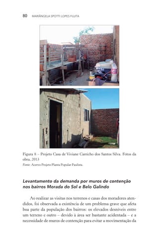 80  MARIÂNGELA SPOTTI LOPES FUJITA
Figura 8 – Projeto Casa de Viviane Carricho dos Santos Silva. Fotos da
obra, 2013
Fonte: Acervo Projeto Planta Popular Paulista.
Levantamento da demanda por muros de contenção
nos bairros Morada do Sol e Belo Galindo
Ao realizar as visitas nos terrenos e casas dos moradores aten-
didos, foi observada a existência de um problema grave que afeta
boa parte da população dos bairros: os elevados desníveis entre
um terreno e outro – devido à área ser bastante acidentada – e a
necessidade de muros de contenção para evitar a movimentação da
 