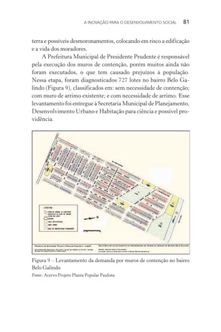 A INOVAÇÃO PARA O DESENVOLVIMENTO SOCIAL  81
terra e possíveis desmoronamentos, colocando em risco a edificação
e a vida dos moradores.
A Prefeitura Municipal de Presidente Prudente é responsável
pela execução dos muros de contenção, porém muitos ainda não
foram executados, o que tem causado prejuízos à população.
Nessa etapa, foram diagnosticados 727 lotes no bairro Belo Ga-
lindo (Figura 9), classificados em: sem necessidade de contenção;
com muro de arrimo existente; e com necessidade de arrimo. Esse
levantamento foi entregue à Secretaria Municipal de Planejamento,
Desenvolvimento Urbano e Habitação para ciência e possível pro-
vidência.
Figura 9 – Levantamento da demanda por muros de contenção no bairro
Belo Galindo
Fonte: Acervo Projeto Planta Popular Paulista.
 