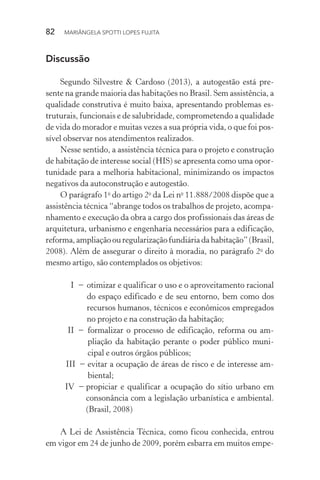 82  MARIÂNGELA SPOTTI LOPES FUJITA
Discussão
Segundo Silvestre & Cardoso (2013), a autogestão está pre-
sente na grande maioria das habitações no Brasil. Sem assistência, a
qualidade construtiva é muito baixa, apresentando problemas es-
truturais, funcionais e de salubridade, comprometendo a qualidade
de vida do morador e muitas vezes a sua própria vida, o que foi pos-
sível observar nos atendimentos realizados.
Nesse sentido, a assistência técnica para o projeto e construção
de habitação de interesse social (HIS) se apresenta como uma opor-
tunidade para a melhoria habitacional, minimizando os impactos
negativos da autoconstrução e autogestão.
O parágrafo 1o
do artigo 2o
da Lei no
11.888/2008 dispõe que a
assistência técnica “abrange todos os trabalhos de projeto, acompa-
nhamento e execução da obra a cargo dos profissionais das áreas de
arquitetura, urbanismo e engenharia necessários para a edificação,
reforma,ampliaçãoouregularizaçãofundiáriadahabitação”(Brasil,
2008). Além de assegurar o direito à moradia, no parágrafo 2o
do
mesmo artigo, são contemplados os objetivos:
I  −	otimizar e qualificar o uso e o aproveitamento racional
do espaço edificado e de seu entorno, bem como dos
recursos humanos, técnicos e econômicos empregados
no projeto e na construção da habitação;
	II −	formalizar o processo de edificação, reforma ou am-
pliação da habitação perante o poder público muni-
cipal e outros órgãos públicos;
	III  −	evitar a ocupação de áreas de risco e de interesse am-
biental;
IV −	propiciar e qualificar a ocupação do sítio urbano em
consonância com a legislação urbanística e ambiental.
(Brasil, 2008)
A Lei de Assistência Técnica, como ficou conhecida, entrou
em vigor em 24 de junho de 2009, porém esbarra em muitos empe-
 