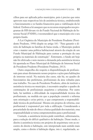 A INOVAÇÃO PARA O DESENVOLVIMENTO SOCIAL  83
cilhos para ser aplicada pelos municípios, pois é preciso que estes
aprovem suas respectivas leis de assistência técnica, estabelecendo
o funcionamento e os fundos financeiros para a viabilização da lei
federal. Embora a lei assegure que os recursos empregados nos pro-
gramas de HIS devam vir do Fundo Nacional de Habitação de In-
teresse Social (FNHIS), é recomendável que o município crie o seu
próprio fundo.
A Lei Orgânica do Município de Presidente Prudente (Presi-
dente Prudente, 1990) dispõe no artigo 181: “Para garantir o di-
reito de habitação às famílias de baixa renda, o Município poderá
criar e manter uma política habitacional através da criação de um
Fundo Municipal de Habitação para custear a prestação da casa
própria ou materiais de construção”. Entretanto, o fundo até hoje
não foi efetivado e nem mesmo a demanda pela assistência técnica
foi apontada no Plano Municipal de Habitação de Interesse Social
de Presidente Prudente (Presidente Prudente, 2013).
Outro empecilho diz respeito à disponibilização de profissio-
nais para atuar diretamente nesses projetos e ações para habitações
de interesse social. Na maioria dos casos, não há, no quadro de
funcionários das prefeituras, profissionais da área voltados para
esse trabalho. No caso de Presidente Prudente, além de instituir a
assistência técnica no município, é necessário ampliar o quadro de
contratações de profissionais arquitetos e urbanistas. Por outro
lado, há também a dificuldade da responsabilidade técnica dos
profissionais, na medida em que a população constrói e reforma
sem orientação e aviso prévio, o que compromete a responsabili-
dade técnica do profissional. Mesmo em projetos de reforma, esse
profissional é responsável por toda a edificação. Considerando a
precariedade da mão de obra e a baixa qualidade dos materiais, essa
responsabilidade se torna comprometedora para o profissional.
Contudo, a assistência técnica pode contribuir, sobremaneira,
para a redução do déficit qualitativo da habitação. Desse modo, o
direito à assistência técnica em projetos de arquitetura vem ao en-
contro do direito à habitação, este interpretado num sentido mais
amplo, como o direito à habitação digna, isto é, regularizada, se-
 