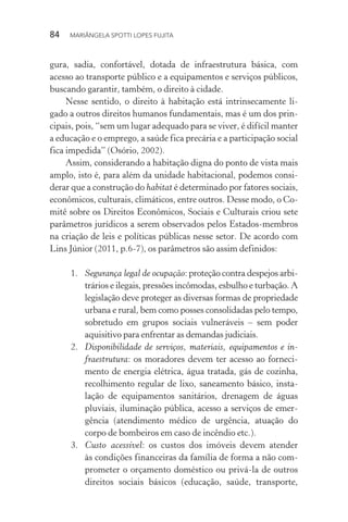 84  MARIÂNGELA SPOTTI LOPES FUJITA
gura, sadia, confortável, dotada de infraestrutura básica, com
acesso ao transporte público e a equipamentos e serviços públicos,
buscando garantir, também, o direito à cidade.
Nesse sentido, o direito à habitação está intrinsecamente li-
gado a outros direitos humanos fundamentais, mas é um dos prin-
cipais, pois, “sem um lugar adequado para se viver, é difícil manter
a educação e o emprego, a saúde fica precária e a participação social
fica impedida” (Osório, 2002).
Assim, considerando a habitação digna do ponto de vista mais
amplo, isto é, para além da unidade habitacional, podemos consi-
derar que a construção do habitat é determinado por fatores sociais,
econômicos, culturais, climáticos, entre outros. Desse modo, o Co-
mitê sobre os Direitos Econômicos, Sociais e Culturais criou sete
parâmetros jurídicos a serem observados pelos Estados-membros
na criação de leis e políticas públicas nesse setor. De acordo com
Lins Júnior (2011, p.6-7), os parâmetros são assim definidos:
1.	 Segurança legal de ocupação: proteção contra despejos arbi-
trários e ilegais, pressões incômodas, esbulho e turbação. A
legislação deve proteger as diversas formas de propriedade
urbana e rural, bem como posses consolidadas pelo tempo,
sobretudo em grupos sociais vulneráveis – sem poder
aquisitivo para enfrentar as demandas judiciais.
2.	 Disponibilidade de serviços, materiais, equipamentos e in-
fraestrutura: os moradores devem ter acesso ao forneci-
mento de energia elétrica, água tratada, gás de cozinha,
recolhimento regular de lixo, saneamento básico, insta-
lação de equipamentos sanitários, drenagem de águas
pluviais, iluminação pública, acesso a serviços de emer-
gência (atendimento médico de urgência, atuação do
corpo de bombeiros em caso de incêndio etc.).
3.	 Custo acessível: os custos dos imóveis devem atender
às condições financeiras da família de forma a não com-
prometer o orçamento doméstico ou privá-la de outros
direitos sociais básicos (educação, saúde, transporte,
 
