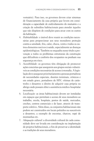 A INOVAÇÃO PARA O DESENVOLVIMENTO SOCIAL  85
vestuário). Para isso, os governos devem criar sistemas
de financiamento da casa própria que levem em consi­
deração a capacidade de endividamento do mutuário e a
criação de subsídios habitacionais para atender àqueles
que não dispõem de condições para arcar com os custos
da habitação.
4.	 Habitabilidade: o imóvel deve reunir as condições neces-
sárias para proporcionar aos seus moradores proteção
contra a umidade, frio, calor, chuva, vento e todos os ou-
tros elementos nocivos à saúde, especialmente as doenças
epidemiológicas. Também se enquadra nesse título a pre-
venção a todos os problemas estruturais da construção
que dificultem o conforto dos ocupantes ou ponham sua
segurança em risco.
5.	 Acessibilidade: os governos têm obrigação de promover
ações concretas que assegurem aos grupos sociais vulnerá-
veis as condições necessárias de acesso à moradia. A legis-
laçãodeveassegurarprioritariamenteapessoasportadoras
de necessidades especiais, doentes terminais, crônicos e
em estado grave, portadores de HIV, vítimas de catás-
trofes e desastres o direito de adquirir casa própria ou
abrigo onde possam obter a assistência médico-hospitalar
necessária.
6.	 Localização: as áreas habitacionais devem ser instaladas
em espaços que permitam o acesso de seus moradores ao
trabalho, escola, hospitais, postos de saúde, mercados,
creches, centros comerciais e de lazer, através de trans-
porte coletivo. Além disso, os conjuntos habitacionais não
podem ser construídos em locais poluídos ou suscetíveis
a desastres, a exemplo de encostas, charcos, sopé de
montanhas etc.
7.	 Adequação cultural: a diversidade cultural de cada comu-
nidade deve ser levada em consideração na implantação
de projetos habitacionais, a fim de preservar a identidade
e as tradições de seus moradores.
 