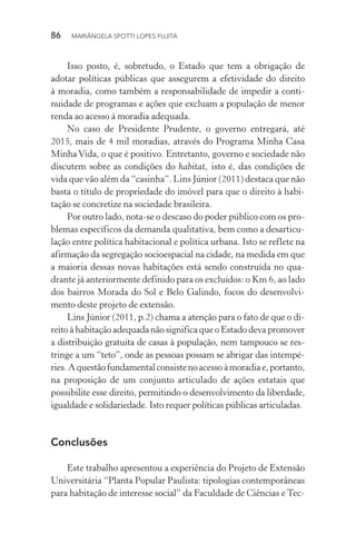 86  MARIÂNGELA SPOTTI LOPES FUJITA
Isso posto, é, sobretudo, o Estado que tem a obrigação de
adotar políticas públicas que assegurem a efetividade do direito
à moradia, como também a responsabilidade de impedir a conti-
nuidade de programas e ações que excluam a população de menor
renda ao acesso à moradia adequada.
No caso de Presidente Prudente, o governo entregará, até
2015, mais de 4 mil moradias, através do Programa Minha Casa
MinhaVida, o que é positivo. Entretanto, governo e sociedade não
discutem sobre as condições do habitat, isto é, das condições de
vida que vão além da “casinha”. Lins Júnior (2011) destaca que não
basta o título de propriedade do imóvel para que o direito à habi-
tação se concretize na sociedade brasileira.
Por outro lado, nota-se o descaso do poder público com os pro-
blemas específicos da demanda qualitativa, bem como a desarticu-
lação entre política habitacional e política urbana. Isto se reflete na
afirmação da segregação socioespacial na cidade, na medida em que
a maioria dessas novas habitações está sendo construída no qua-
drante já anteriormente definido para os excluídos: o Km 6, ao lado
dos bairros Morada do Sol e Belo Galindo, focos do desenvolvi-
mento deste projeto de extensão.
Lins Júnior (2011, p.2) chama a atenção para o fato de que o di-
reito à habitação adequada não significa que o Estado deva promover
a distribuição gratuita de casas à população, nem tampouco se res-
tringe a um “teto”, onde as pessoas possam se abrigar das intempé-
ries.Aquestãofundamentalconsistenoacessoàmoradiae,portanto,
na proposição de um conjunto articulado de ações estatais que
possibilite esse direito, permitindo o desenvolvimento da liberdade,
igualdade e solidariedade. Isto requer políticas públicas articuladas.
Conclusões
Este trabalho apresentou a experiência do Projeto de Extensão
Universitária “Planta Popular Paulista: tipologias contemporâneas
para habitação de interesse social” da Faculdade de Ciências e Tec-
 