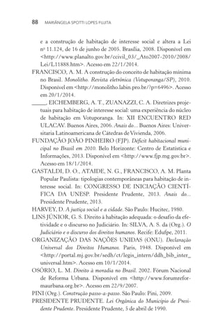 88  MARIÂNGELA SPOTTI LOPES FUJITA
e a construção de habitação de interesse social e altera a Lei
no
11.124, de 16 de junho de 2005. Brasília, 2008. Disponível em
<http://www.planalto.gov.br/ccivil_03/_Ato2007-2010/2008/
Lei/L11888.htm>. Acesso em 22/1/2014.
FRANCISCO, A. M. A construção do conceito de habitação mínima
no Brasil. Monolitho. Revista eletrônica (Votuporanga/SP), 2010.
Disponível em <http://monolitho.labin.pro.br/?p=6496>. Acesso
em 20/1/2014.
_____, EICHEMBERG, A. T., ZUANAZZI, C. A. Diretrizes proje-
tuais para habitação de interesse social: uma experiência do núcleo
de habitação em Votuporanga. In: XII ENCUENTRO RED
ULACAV. Buenos Aires, 2006. Anais do... Buenos Aires: Univer-
sitaria Latinoamericana de Cátedras deVivienda, 2006.
FUNDAÇÃO JOÃO PINHEIRO (FJP). Déficit habitacional muni-
cipal no Brasil em 2010. Belo Horizonte: Centro de Estatística e
Informações, 2013. Disponível em <http://www.fjp.mg.gov.br>.
Acesso em 18/1/2014.
GASTALDI, D. O., ATAIDE, N. G., FRANCISCO, A. M. Planta
Popular Paulista: tipologias contemporâneas para habitação de in-
teresse social. In: CONGRESSO DE INICIAÇÃO CIENTÍ-
FICA DA UNESP. Presidente Prudente, 2013. Anais do...
Presidente Prudente, 2013.
HARVEY, D. A justiça social e a cidade. São Paulo: Hucitec, 1980.
LINS JÚNIOR, G. S. Direito à habitação adequada: o desafio da efe-
tividade e o discurso no Judiciário. In: SILVA, A. S. da (Org.). O
Judiciário e o discurso dos direitos humanos. Recife: Edufpe, 2011.
ORGANIZAÇÃO DAS NAÇÕES UNIDAS (ONU). Declaração
Universal dos Direitos Humanos. Paris, 1948. Disponível em
<http://portal.mj.gov.br/sedh/ct/legis_intern/ddh_bib_inter_
universal.htm>. Acesso em 10/1/2014.
OSÓRIO, L. M. Direito à moradia no Brasil. 2002. Fórum Nacional
de Reforma Urbana. Disponível em <http://www.forumrefor-
maurbana.org.br>. Acesso em 22/9/2007.
PINI (Org.). Construção passo-a-passo. São Paulo: Pini, 2009.
PRESIDENTE PRUDENTE. Lei Orgânica do Município de Presi-
dente Prudente. Presidente Prudente, 5 de abril de 1990.
 