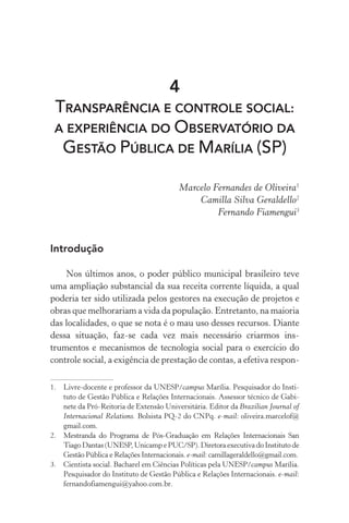 4
TRANSPARÊNCIA E CONTROLE SOCIAL:
A EXPERIÊNCIA DO OBSERVATÓRIO DA
GESTÃO PÚBLICA DE MARÍLIA (SP)
Marcelo Fernandes de Oliveira1
Camilla Silva Geraldello2
Fernando Fiamengui3
Introdução
Nos últimos anos, o poder público municipal brasileiro teve
uma ampliação substancial da sua receita corrente líquida, a qual
poderia ter sido utilizada pelos gestores na execução de projetos e
obras que melhorariam a vida da população. Entretanto, na maioria
das localidades, o que se nota é o mau uso desses recursos. Diante
dessa situação, faz-se cada vez mais necessário criarmos ins­
trumentos e mecanismos de tecnologia social para o exercício do
controle social, a exigência de prestação de contas, a efetiva respon-
1.	 Livre-docente e professor da UNESP/campus Marília. Pesquisador do Insti-
tuto de Gestão Pública e Relações Internacionais. Assessor técnico de Gabi-
nete da Pró-Reitoria de Extensão Universitária. Editor da Brazilian Journal of
Internacional Relations. Bolsista PQ-2 do CNPq. e-mail: oliveira.marcelof@
gmail.com.
2.	 Mestranda do Programa de Pós-Graduação em Relações Internacionais San
Tiago Dantas (UNESP, Unicamp e PUC/SP). Diretora executiva do Instituto de
Gestão Pública e Relações Internacionais. e-mail: camillageraldello@gmail.com.
3.	 Cientista social. Bacharel em Ciências Políticas pela UNESP/campus Marília.
Pesquisador do Instituto de Gestão Pública e Relações Internacionais. e-mail:
fernandofiamengui@yahoo.com.br.
 