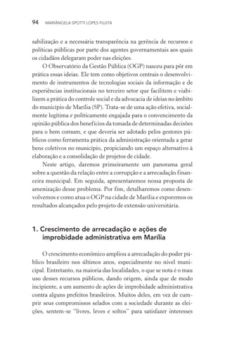 94  MARIÂNGELA SPOTTI LOPES FUJITA
sabilização e a necessária transparência na gerência de recursos e
políticas públicas por parte dos agentes governamentais aos quais
os cidadãos delegaram poder nas eleições.
O Observatório da Gestão Pública (OGP) nasceu para pôr em
prática essas ideias. Ele tem como objetivos centrais o desenvolvi-
mento de instrumentos de tecnologias sociais da informação e de
experiências institucionais no terceiro setor que facilitem e viabi-
lizem a prática do controle social e da advocacia de ideias no âmbito
do município de Marília (SP). Trata-se de uma ação efetiva, social-
mente legítima e politicamente engajada para o convencimento da
opinião pública dos benefícios da tomada de determinadas decisões
para o bem comum, e que deveria ser adotado pelos gestores pú-
blicos como ferramenta prática da administração orientada a gerar
bens coletivos no município, propiciando um espaço alternativo à
elaboração e a consolidação de projetos de cidade.
Neste artigo, daremos primeiramente um panorama geral
sobre a questão da relação entre a corrupção e a arrecadação finan-
ceira municipal. Em seguida, apresentaremos nossa proposta de
amenização desse problema. Por fim, detalharemos como desen-
volvemos e como atua o OGP na cidade de Marília e exporemos os
resultados alcançados pelo projeto de extensão universitária.
1.	Crescimento de arrecadação e ações de
improbidade administrativa em Marília
O crescimento econômico ampliou a arrecadação do poder pú-
blico brasileiro nos últimos anos, especialmente no nível muni-
cipal. Entretanto, na maioria das localidades, o que se nota é o mau
uso desses recursos públicos, dando origem, ainda que de modo
incipiente, a um aumento de ações de improbidade administrativa
contra alguns prefeitos brasileiros. Muitos deles, em vez de cum-
prir seus compromissos selados com a sociedade durante as elei-
ções, sentem-se “livres, leves e soltos” para satisfazer interesses
 