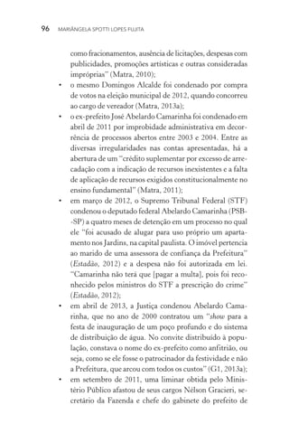 96  MARIÂNGELA SPOTTI LOPES FUJITA
como fracionamentos, ausência de licitações, despesas com
publicidades, promoções artísticas e outras consideradas
impróprias” (Matra, 2010);
•	 o mesmo Domingos Alcalde foi condenado por compra
de votos na eleição municipal de 2012, quando concorreu
ao cargo de vereador (Matra, 2013a);
•	 o ex-prefeito José Abelardo Camarinha foi condenado em
abril de 2011 por improbidade administrativa em decor-
rência de processos abertos entre 2003 e 2004. Entre as
diversas irregularidades nas contas apresentadas, há a
abertura de um “crédito suplementar por excesso de arre-
cadação com a indicação de recursos inexistentes e a falta
de aplicação de recursos exigidos constitucionalmente no
ensino fundamental” (Matra, 2011);
•	 em março de 2012, o Supremo Tribunal Federal (STF)
condenou o deputado federal Abelardo Camarinha (PSB-
-SP) a quatro meses de detenção em um processo no qual
ele “foi acusado de alugar para uso próprio um aparta-
mento nos Jardins, na capital paulista. O imóvel pertencia
ao marido de uma assessora de confiança da Prefeitura”
(Estadão, 2012) e a despesa não foi autorizada em lei.
“Camarinha não terá que [pagar a multa], pois foi reco-
nhecido pelos ministros do STF a prescrição do crime”
(Estadão, 2012);
•	 em abril de 2013, a Justiça condenou Abelardo Cama-
rinha, que no ano de 2000 contratou um “show para a
festa de inauguração de um poço profundo e do sistema
de distribuição de água. No convite distribuído à popu-
lação, constava o nome do ex-prefeito como anfitrião, ou
seja, como se ele fosse o patrocinador da festividade e não
a Prefeitura, que arcou com todos os custos” (G1, 2013a);
•	 em setembro de 2011, uma liminar obtida pelo Minis-
tério Público afastou de seus cargos Nélson Gracieri, se-
cretário da Fazenda e chefe do gabinete do prefeito de
 