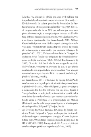A INOVAÇÃO PARA O DESENVOLVIMENTO SOCIAL  97
Marília. “A liminar foi obtida em ação civil pública por
improbidade administrativa movida contra Gracieri […].
Ele foi acusado de cobrar ‘propina de fornecedor da Pre-
feitura para a liberação de pagamentos’” (MPSP, 2011a).
A propina cobrada foi de 10% dos valores que uma em-
presa de construção e terraplanagem recebeu da Prefei-
tura entre os meses de dezembro de 2009 a junho de 2010
e de forma continuada. Em dezembro de 2011, Nélson
Grancieri foi preso, mas 11 dias depois conseguiu um al-
vará para “responder em liberdade pelos crimes de coação
de testemunhas e concussão, por suposta cobrança de
propina” (G1, 2011). Foi acusado também de “irregulari-
dades em notas fiscais e de empenho de consertos de veí-
culos da frota municipal” (G1, 2013b). Em fevereiro de
2013, Grancieri foi demitido de seu cargo de escrivão
da Prefeitura. Somente em outubro de 2013 é que ele foi
condenado por improbidade administrativa “por ato que
caracteriza enriquecimento ilícito no exercício da função
pública” (Matra, 2013b);
•	 em dezembro de 2011, o Tribunal de Justiça de São Paulo
confirmou a sentença de primeira instância que condenou
o prefeito de Marília, Mário Bulgareli, à perda do cargo e
à suspensão dos direitos políticos por três anos, devido à
“irregularidade na seleção de universitários beneficiados
com bolsa de estudo oferecida por meio de convênio cele-
brado entre a Prefeitura e a Universidade de Marília
(Unimar), que beneficiou pessoas ligadas a aliados polí-
ticos do prefeito Bulgareli” (Conjur, 2011);
•	 em fevereiro de 2012, oTribunal de Contas do Estado con-
denou Mário Bulgareli a “pagar multa por ter contratado
de forma irregular uma empresa cirúrgica. O valor da pena­
lidade é de 300 unidades fiscais do Estado, pouco mais de
R$ 5.500” (G1, 2012). Em agosto de 2012, o ex-prefeito foi
condenado por prática de nepotismo (Matra, 2012);
 