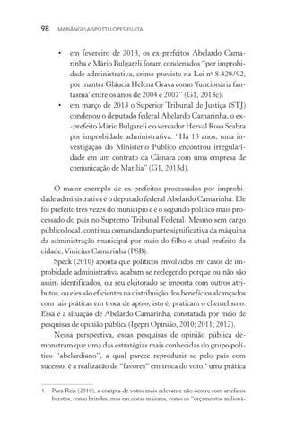 98  MARIÂNGELA SPOTTI LOPES FUJITA
•	 em fevereiro de 2013, os ex-prefeitos Abelardo Cama-
rinha e Mário Bulgareli foram condenados “por improbi-
dade administrativa, crime previsto na Lei no
8.429/92,
por manter Gláucia Helena Grava como ‘funcionária fan-
tasma’ entre os anos de 2004 e 2007” (G1, 2013c);
•	 em março de 2013 o Superior Tribunal de Justiça (STJ)
condenou o deputado federal Abelardo Camarinha, o ex-
-prefeito Mário Bulgareli e o vereador Herval Rosa Seabra
por improbidade administrativa. “Há 13 anos, uma in-
vestigação do Ministério Público encontrou irregulari-
dade em um contrato da Câmara com uma empresa de
comunicação de Marília” (G1, 2013d).
O maior exemplo de ex-prefeitos processados por improbi-
dade administrativa é o deputado federal Abelardo Camarinha. Ele
foi prefeito três vezes do município e é o segundo político mais pro-
cessado do país no Supremo Tribunal Federal. Mesmo sem cargo
público local, continua comandando parte significativa da máquina
da administração municipal por meio do filho e atual prefeito da
cidade,Vinicius Camarinha (PSB).
Speck (2010) aponta que políticos envolvidos em casos de im-
probidade administrativa acabam se reelegendo porque ou não são
assim identificados, ou seu eleitorado se importa com outros atri-
butos, ou eles são eficientes na distribuição dos benefícios alcançados
com tais práticas em troca de apoio, isto é, praticam o clientelismo.
Essa é a situação de Abelardo Camarinha, constatada por meio de
pesquisas de opinião pública (Igepri Opinião, 2010; 2011; 2012).
Nessa perspectiva, essas pesquisas de opinião pública de-
monstram que uma das estratégias mais conhecidas do grupo polí-
tico “abelardiano”, a qual parece reproduzir-se pelo país com
sucesso, é a realização de “favores” em troca do voto,4
uma prática
4.	 Para Reis (2010), a compra de votos mais relevante não ocorre com artefatos
baratos, como brindes, mas em obras maiores, como os “orçamentos milioná-
 