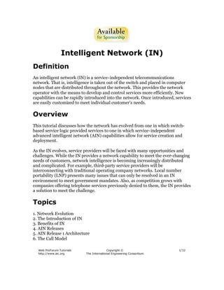 Intelligent Network (IN)
Definition
An intelligent network (IN) is a service-independent telecommunications
network. That is, intelligence is taken out of the switch and placed in computer
nodes that are distributed throughout the network. This provides the network
operator with the means to develop and control services more efficiently. New
capabilities can be rapidly introduced into the network. Once introduced, services
are easily customized to meet individual customer's needs.

Overview
This tutorial discusses how the network has evolved from one in which switch-
based service logic provided services to one in which service-independent
advanced intelligent network (AIN) capabilities allow for service creation and
deployment.

As the IN evolves, service providers will be faced with many opportunities and
challenges. While the IN provides a network capability to meet the ever-changing
needs of customers, network intelligence is becoming increasingly distributed
and complicated. For example, third-party service providers will be
interconnecting with traditional operating company networks. Local number
portability (LNP) presents many issues that can only be resolved in an IN
environment to meet government mandates. Also, as competition grows with
companies offering telephone services previously denied to them, the IN provides
a solution to meet the challenge.

Topics
1. Network Evolution
2. The Introduction of IN
3. Benefits of IN
4. AIN Releases
5. AIN Release 1 Architecture
6. The Call Model
 