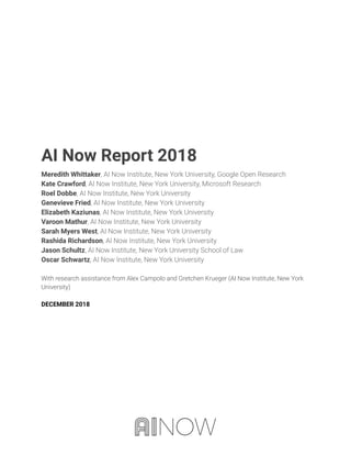  
 
 
 
 
 
 
 
 
 
 
 
 
AI Now Report 2018 
Meredith Whittaker, AI Now Institute, New York University, Google Open Research  
Kate Crawford, AI Now Institute, New York University, Microsoft Research 
Roel Dobbe, AI Now Institute, New York University 
Genevieve Fried, AI Now Institute, New York University 
Elizabeth Kaziunas, AI Now Institute, New York University 
Varoon Mathur, AI Now Institute, New York University 
Sarah Myers West, AI Now Institute, New York University 
Rashida Richardson, AI Now Institute, New York University 
Jason Schultz, AI Now Institute, New York University School of Law 
Oscar Schwartz, AI Now Institute, New York University 
 
With research assistance from Alex Campolo and Gretchen Krueger (AI Now Institute, New York 
University) 
 
DECEMBER 2018 
 
 
   
 
 
 