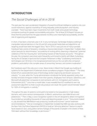 INTRODUCTION 
 
The Social Challenges of AI in 2018 
 
The past year has seen accelerated integration of powerful artiﬁcial intelligence systems into core 
social institutions, against a backdrop of rising inequality, political populism, and industry 
scandals.1
There have been major movements from both inside and outside technology 
companies pushing for greater accountability and justice. The AI Now 2018 Report focuses on 
these themes and examines the gaps between AI ethics and meaningful accountability, and the 
role of organizing and regulation.  
 
In short, it has been a dramatic year in AI. In any normal year, Cambridge Analytica seeking to 
manipulate national elections in the US and UK using social media data and algorithmic ad 
targeting would have been the biggest story.2
But in 2018, it was just one of many scandals. 
Facebook had a series of disasters, including a massive data breach in September,3
multiple class 
action lawsuits for discrimination,4
accusations of inciting ethnic cleansing in Myanmar,5
potential 
violations of the Fair Housing Act,6
and hosting masses of fake Russian accounts.7
Throughout 
the year, the company’s executives were frequently summoned to testify, with Mark Zuckerberg 
facing the US Senate in April and the European Parliament in May.8
Zuckerberg mentioned AI 
technologies over 30 times in his Congressional testimony as the cure-all to the company’s 
problems, particularly in the complex areas of censorship, fairness, and content moderation.9
 
 
But Facebook wasn’t the only one in crisis. News broke in March that Google was building AI 
systems for the Department of Defense’s drone surveillance program, Project Maven.10
The news 
kicked off an unprecedented wave of technology worker organizing and dissent across the 
industry.11
In June, when the Trump administration introduced the family separation policy that 
forcibly removed immigrant children from their parents, employees from Amazon, Salesforce, and 
Microsoft all asked their companies to end contracts with U.S. Immigration and Customs 
Enforcement (ICE).12
Less than a month later, it was revealed that ICE modiﬁed its own risk 
assessment algorithm so that it could only produce one result: the system recommended “detain” 
for 100% of immigrants in custody.13
 
 
Throughout the year, AI systems continued to be tested on live populations in high-stakes 
domains, with some serious consequences. In March, autonomous cars killed drivers and 
pedestrians.14
Then in May, a voice recognition system in the UK designed to detect immigration 
fraud ended up cancelling thousands of visas and deporting people in error.15
Documents leaked 
in July showed that IBM Watson was producing “unsafe and incorrect” cancer treatment 
recommendations.16
And an investigation in September revealed that IBM was also working with 
the New York City Police Department (NYPD) to build an “ethnicity detection” feature to search 
faces based on race, using police camera footage of thousands of people in the streets of New 
York taken without their knowledge or permission.17
  
10 
 