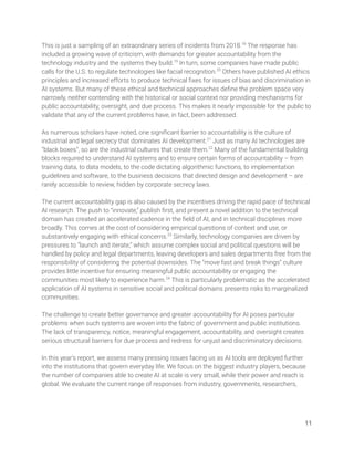This is just a sampling of an extraordinary series of incidents from 2018.18
The response has 
included a growing wave of criticism, with demands for greater accountability from the 
technology industry and the systems they build.19
In turn, some companies have made public 
calls for the U.S. to regulate technologies like facial recognition.20
Others have published AI ethics 
principles and increased efforts to produce technical ﬁxes for issues of bias and discrimination in 
AI systems. But many of these ethical and technical approaches deﬁne the problem space very 
narrowly, neither contending with the historical or social context nor providing mechanisms for 
public accountability, oversight, and due process. This makes it nearly impossible for the public to 
validate that any of the current problems have, in fact, been addressed. 
 
As numerous scholars have noted, one signiﬁcant barrier to accountability is the culture of 
industrial and legal secrecy that dominates AI development.21
Just as many AI technologies are 
“black boxes”, so are the industrial cultures that create them.22
Many of the fundamental building 
blocks required to understand AI systems and to ensure certain forms of accountability – from 
training data, to data models, to the code dictating algorithmic functions, to implementation 
guidelines and software, to the business decisions that directed design and development – are 
rarely accessible to review, hidden by corporate secrecy laws.   
 
The current accountability gap is also caused by the incentives driving the rapid pace of technical 
AI research. The push to “innovate,” publish ﬁrst, and present a novel addition to the technical 
domain has created an accelerated cadence in the ﬁeld of AI, and in technical disciplines more 
broadly. This comes at the cost of considering empirical questions of context and use, or 
substantively engaging with ethical concerns.23
Similarly, technology companies are driven by 
pressures to “launch and iterate,” which assume complex social and political questions will be 
handled by policy and legal departments, leaving developers and sales departments free from the 
responsibility of considering the potential downsides. The “move fast and break things” culture 
provides little incentive for ensuring meaningful public accountability or engaging the 
communities most likely to experience harm.24
This is particularly problematic as the accelerated 
application of AI systems in sensitive social and political domains presents risks to marginalized 
communities.  
 
The challenge to create better governance and greater accountability for AI poses particular 
problems when such systems are woven into the fabric of government and public institutions. 
The lack of transparency, notice, meaningful engagement, accountability, and oversight creates 
serious structural barriers for due process and redress for unjust and discriminatory decisions. 
 
In this year’s report, we assess many pressing issues facing us as AI tools are deployed further 
into the institutions that govern everyday life. We focus on the biggest industry players, because 
the number of companies able to create AI at scale is very small, while their power and reach is 
global. We evaluate the current range of responses from industry, governments, researchers,  
 
 
11 
 