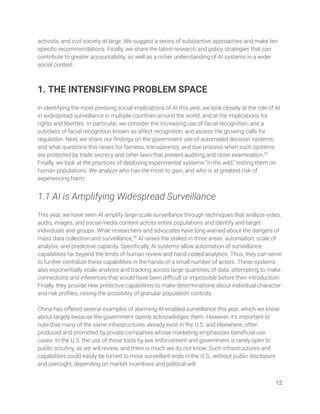 activists, and civil society at large. We suggest a series of substantive approaches and make ten 
speciﬁc recommendations. Finally, we share the latest research and policy strategies that can 
contribute to greater accountability, as well as a richer understanding of AI systems in a wider 
social context. 
 
 
1. THE INTENSIFYING PROBLEM SPACE 
 
In identifying the most pressing social implications of AI this year, we look closely at the role of AI 
in widespread surveillance in multiple countries around the world, and at the implications for 
rights and liberties. In particular, we consider the increasing use of facial recognition, and a 
subclass of facial recognition known as affect recognition, and assess the growing calls for 
regulation. Next, we share our ﬁndings on the government use of automated decision systems, 
and what questions this raises for fairness, transparency, and due process when such systems 
are protected by trade secrecy and other laws that prevent auditing and close examination.25
 
Finally, we look at the practices of deploying experimental systems “in the wild,” testing them on 
human populations. We analyze who has the most to gain, and who is at greatest risk of 
experiencing harm. 
 
1.1 AI is Amplifying Widespread Surveillance 
 
This year, we have seen AI amplify large-scale surveillance through techniques that analyze video, 
audio, images, and social media content across entire populations and identify and target 
individuals and groups. While researchers and advocates have long warned about the dangers of 
mass data collection and surveillance,26
AI raises the stakes in three areas: automation, scale of 
analysis, and predictive capacity. Speciﬁcally, AI systems allow automation of surveillance 
capabilities far beyond the limits of human review and hand-coded analytics. Thus, they can serve 
to further centralize these capabilities in the hands of a small number of actors. These systems 
also exponentially scale analysis and tracking across large quantities of data, attempting to make 
connections and inferences that would have been diﬃcult or impossible before their introduction. 
Finally, they provide new predictive capabilities to make determinations about individual character 
and risk proﬁles, raising the possibility of granular population controls.  
 
China has offered several examples of alarming AI-enabled surveillance this year, which we know 
about largely because the government openly acknowledges them. However, it’s important to 
note that many of the same infrastructures already exist in the U.S. and elsewhere, often 
produced and promoted by private companies whose marketing emphasizes beneﬁcial use 
cases. In the U.S. the use of these tools by law enforcement and government is rarely open to 
public scrutiny, as we will review, and there is much we do not know. Such infrastructures and 
capabilities could easily be turned to more surveillant ends in the U.S., without public disclosure 
and oversight, depending on market incentives and political will.  
 
12 
 