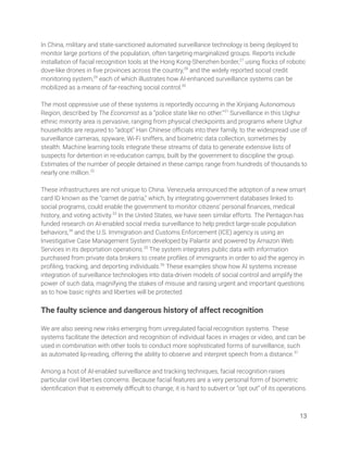 In China, military and state-sanctioned automated surveillance technology is being deployed to 
monitor large portions of the population, often targeting marginalized groups. Reports include 
installation of facial recognition tools at the Hong Kong-Shenzhen border,27
using ﬂocks of robotic 
dove-like drones in ﬁve provinces across the country,28
and the widely reported social credit 
monitoring system,29
each of which illustrates how AI-enhanced surveillance systems can be 
mobilized as a means of far-reaching social control.30
  
 
The most oppressive use of these systems is reportedly occuring in the Xinjiang Autonomous 
Region, described by The Economist as a “police state like no other.”31
Surveillance in this Uighur 
ethnic minority area is pervasive, ranging from physical checkpoints and programs where Uighur 
households are required to “adopt” Han Chinese oﬃcials into their family, to the widespread use of 
surveillance cameras, spyware, Wi-Fi sniffers, and biometric data collection, sometimes by 
stealth. Machine learning tools integrate these streams of data to generate extensive lists of 
suspects for detention in re-education camps, built by the government to discipline the group. 
Estimates of the number of people detained in these camps range from hundreds of thousands to 
nearly one million.32
  
 
These infrastructures are not unique to China. Venezuela announced the adoption of a new smart 
card ID known as the “carnet de patria,” which, by integrating government databases linked to 
social programs, could enable the government to monitor citizens’ personal ﬁnances, medical 
history, and voting activity.33
In the United States, we have seen similar efforts. The Pentagon has 
funded research on AI-enabled social media surveillance to help predict large-scale population 
behaviors,34
and the U.S. Immigration and Customs Enforcement (ICE) agency is using an 
Investigative Case Management System developed by Palantir and powered by Amazon Web 
Services in its deportation operations.35
The system integrates public data with information 
purchased from private data brokers to create proﬁles of immigrants in order to aid the agency in 
proﬁling, tracking, and deporting individuals.36
These examples show how AI systems increase 
integration of surveillance technologies into data-driven models of social control and amplify the 
power of such data, magnifying the stakes of misuse and raising urgent and important questions 
as to how basic rights and liberties will be protected. 
 
The faulty science and dangerous history of affect recognition 
 
We are also seeing new risks emerging from unregulated facial recognition systems. These 
systems facilitate the detection and recognition of individual faces in images or video, and can be 
used in combination with other tools to conduct more sophisticated forms of surveillance, such 
as automated lip-reading, offering the ability to observe and interpret speech from a distance.37
 
 
Among a host of AI-enabled surveillance and tracking techniques, facial recognition raises 
particular civil liberties concerns. Because facial features are a very personal form of biometric 
identiﬁcation that is extremely diﬃcult to change, it is hard to subvert or “opt out” of its operations.  
13 
 