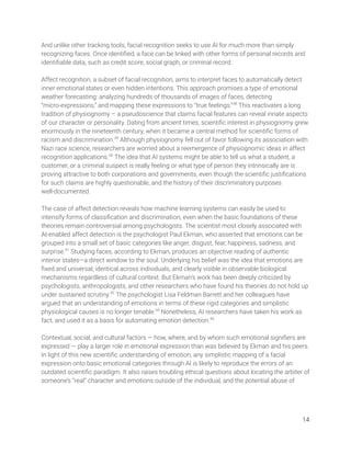 And unlike other tracking tools, facial recognition seeks to use AI for much more than simply 
recognizing faces. Once identiﬁed, a face can be linked with other forms of personal records and 
identiﬁable data, such as credit score, social graph, or criminal record. 
 
Affect recognition, a subset of facial recognition, aims to interpret faces to automatically detect 
inner emotional states or even hidden intentions. This approach promises a type of emotional 
weather forecasting: analyzing hundreds of thousands of images of faces, detecting 
“micro-expressions,” and mapping these expressions to “true feelings.”38
This reactivates a long 
tradition of physiognomy – a pseudoscience that claims facial features can reveal innate aspects 
of our character or personality. Dating from ancient times, scientiﬁc interest in physiognomy grew 
enormously in the nineteenth century, when it became a central method for scientiﬁc forms of 
racism and discrimination.39
Although physiognomy fell out of favor following its association with 
Nazi race science, researchers are worried about a reemergence of physiognomic ideas in affect 
recognition applications.40
The idea that AI systems might be able to tell us what a student, a 
customer, or a criminal suspect is really feeling or what type of person they intrinsically are is 
proving attractive to both corporations and governments, even though the scientiﬁc justiﬁcations 
for such claims are highly questionable, and the history of their discriminatory purposes 
well-documented. 
 
The case of affect detection reveals how machine learning systems can easily be used to 
intensify forms of classiﬁcation and discrimination, even when the basic foundations of these 
theories remain controversial among psychologists. The scientist most closely associated with 
AI-enabled affect detection is the psychologist Paul Ekman, who asserted that emotions can be 
grouped into a small set of basic categories like anger, disgust, fear, happiness, sadness, and 
surprise.41
Studying faces, according to Ekman, produces an objective reading of authentic 
interior states—a direct window to the soul. Underlying his belief was the idea that emotions are 
ﬁxed and universal, identical across individuals, and clearly visible in observable biological 
mechanisms regardless of cultural context. But Ekman’s work has been deeply criticized by 
psychologists, anthropologists, and other researchers who have found his theories do not hold up 
under sustained scrutiny.42
The psychologist Lisa Feldman Barrett and her colleagues have 
argued that an understanding of emotions in terms of these rigid categories and simplistic 
physiological causes is no longer tenable.43
Nonetheless, AI researchers have taken his work as 
fact, and used it as a basis for automating emotion detection.44
  
 
Contextual, social, and cultural factors — how, where, and by whom such emotional signiﬁers are 
expressed — play a larger role in emotional expression than was believed by Ekman and his peers. 
In light of this new scientiﬁc understanding of emotion, any simplistic mapping of a facial 
expression onto basic emotional categories through AI is likely to reproduce the errors of an 
outdated scientiﬁc paradigm. It also raises troubling ethical questions about locating the arbiter of 
someone’s “real” character and emotions outside of the individual, and the potential abuse of  
 
 
 
14 
 