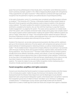 power that can be justiﬁed based on these faulty claims. Psychiatrist Jamie Metzl documents a 
recent cautionary example: a pattern in the 1960s of diagnosing Black people with schizophrenia 
if they supported the civil rights movement.45
Affect detection combined with large-scale facial 
recognition has the potential to magnify such political abuses of psychological proﬁling.  
 
In the realm of education, some U.S. universities have considered using affect analysis software 
on students.46
The University of St. Thomas, in Minnesota, looked at using a system based on 
Microsoft’s facial recognition and affect detection tools to observe students in the classroom 
using a webcam. The system predicts the students’ emotional state. An overview of student 
sentiment is viewable by the teacher, who can then shift their teaching in a way that “ensures 
student engagement,” as judged by the system. This raises serious questions on multiple levels: 
what if the system, with a simplistic emotional model, simply cannot grasp more complex states? 
How would a student contest a determination made by the system? What if different students are 
seen as “happy” while others are “angry”—how should the teacher redirect the lesson? What are 
the privacy implications of such a system, particularly given that, in the case of the pilot program, 
there is no evidence that students were informed of its use on them? 
 
Outside of the classroom, we are also seeing personal assistants, like Alexa and Siri, seeking to 
pick up on the emotional undertones of human speech, with companies even going so far as to 
patent methods of marketing based on detecting emotions, as well as mental and physical 
health.47
The AI-enabled emotion measurement company Affectiva now promises it can promote 
safer driving by monitoring “driver and occupant emotions, cognitive states, and reactions to the 
driving experience...from face and voice.”48
Yet there is little evidence that any of these systems 
actually work across different individuals, contexts, and cultures, or have any safeguards put in 
place to mitigate concerns about privacy, bias, or discrimination in their operation. Furthermore, 
as we have seen in the large literature on bias and fairness, classiﬁcations of this nature not only 
have direct impacts on human lives, but also serve as data to train and inﬂuence other AI 
systems. This raises the stakes for any use of affect recognition, further emphasizing why it 
should be critically examined and its use severely restricted. 
 
Facial recognition ampliﬁes civil rights concerns 
 
Concerns are intensifying that facial recognition increases racial discrimination and other biases 
in the criminal justice system. Earlier this year, the American Civil Liberties Union (ACLU) 
disclosed that both the Orlando Police Department and the Washington County Sheriff’s 
department were using Amazon’s Rekognition system, which boasts that it can perform “real-time 
face recognition across tens of millions of faces” and detect “up to 100 faces in challenging 
crowded photos.”49
In Washington County, Amazon speciﬁcally worked with the Sheriff’s 
department to create a mobile app that could scan faces and compare them against a database  
 
 
 
15 
 