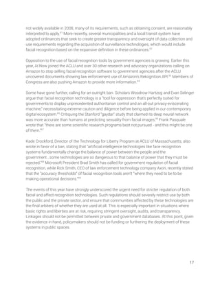 not widely available in 2008, many of its requirements, such as obtaining consent, are reasonably 
interpreted to apply.61
More recently, several municipalities and a local transit system have 
adopted ordinances that seek to create greater transparency and oversight of data collection and 
use requirements regarding the acquisition of surveillance technologies, which would include 
facial recognition based on the expansive deﬁnition in these ordinances.62
 
 
Opposition to the use of facial recognition tools by government agencies is growing. Earlier this 
year, AI Now joined the ACLU and over 30 other research and advocacy organizations calling on 
Amazon to stop selling facial recognition software to government agencies after the ACLU 
uncovered documents showing law enforcement use of Amazon’s Rekognition API.63
Members of 
Congress are also pushing Amazon to provide more information.64
  
 
Some have gone further, calling for an outright ban. Scholars Woodrow Hartzog and Evan Selinger 
argue that facial recognition technology is a “tool for oppression that’s perfectly suited for 
governments to display unprecedented authoritarian control and an all-out privacy-eviscerating 
machine,” necessitating extreme caution and diligence before being applied in our contemporary 
digital ecosystem.65
Critiquing the Stanford “gaydar” study that claimed its deep neural network 
was more accurate than humans at predicting sexuality from facial images,66
Frank Pasquale 
wrote that “there are some scientiﬁc research programs best not pursued - and this might be one 
of them.”67
  
 
Kade Crockford, Director of the Technology for Liberty Program at ACLU of Massachusetts, also 
wrote in favor of a ban, stating that “artiﬁcial intelligence technologies like face recognition 
systems fundamentally change the balance of power between the people and the 
government...some technologies are so dangerous to that balance of power that they must be 
rejected.”68
Microsoft President Brad Smith has called for government regulation of facial 
recognition, while Rick Smith, CEO of law enforcement technology company Axon, recently stated 
that the “accuracy thresholds” of facial recognition tools aren’t “where they need to be to be 
making operational decisions.”69
 
 
The events of this year have strongly underscored the urgent need for stricter regulation of both 
facial and affect recognition technologies. Such regulations should severely restrict use by both 
the public and the private sector, and ensure that communities affected by these technologies are 
the ﬁnal arbiters of whether they are used at all. This is especially important in situations where 
basic rights and liberties are at risk, requiring stringent oversight, audits, and transparency. 
Linkages should not be permitted between private and government databases. At this point, given 
the evidence in hand, policymakers should not be funding or furthering the deployment of these 
systems in public spaces. 
 
17 
 