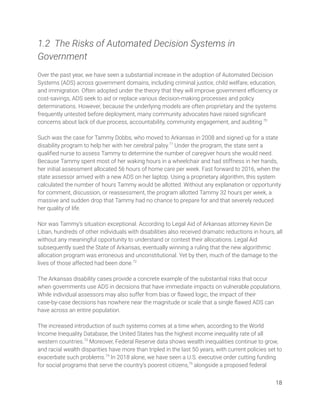 1.2 The Risks of Automated Decision Systems in 
Government 
 
Over the past year, we have seen a substantial increase in the adoption of Automated Decision 
Systems (ADS) across government domains, including criminal justice, child welfare, education, 
and immigration. Often adopted under the theory that they will improve government eﬃciency or 
cost-savings, ADS seek to aid or replace various decision-making processes and policy 
determinations. However, because the underlying models are often proprietary and the systems 
frequently untested before deployment, many community advocates have raised signiﬁcant 
concerns about lack of due process, accountability, community engagement, and auditing.70
 
 
Such was the case for Tammy Dobbs, who moved to Arkansas in 2008 and signed up for a state 
disability program to help her with her cerebral palsy.71
Under the program, the state sent a 
qualiﬁed nurse to assess Tammy to determine the number of caregiver hours she would need. 
Because Tammy spent most of her waking hours in a wheelchair and had stiffness in her hands, 
her initial assessment allocated 56 hours of home care per week. Fast forward to 2016, when the 
state assessor arrived with a new ADS on her laptop. Using a proprietary algorithm, this system 
calculated the number of hours Tammy would be allotted. Without any explanation or opportunity 
for comment, discussion, or reassessment, the program allotted Tammy 32 hours per week, a 
massive and sudden drop that Tammy had no chance to prepare for and that severely reduced 
her quality of life. 
 
Nor was Tammy’s situation exceptional. According to Legal Aid of Arkansas attorney Kevin De 
Liban, hundreds of other individuals with disabilities also received dramatic reductions in hours, all 
without any meaningful opportunity to understand or contest their allocations. Legal Aid 
subsequently sued the State of Arkansas, eventually winning a ruling that the new algorithmic 
allocation program was erroneous and unconstitutional. Yet by then, much of the damage to the 
lives of those affected had been done.72
 
 
The Arkansas disability cases provide a concrete example of the substantial risks that occur 
when governments use ADS in decisions that have immediate impacts on vulnerable populations. 
While individual assessors may also suffer from bias or ﬂawed logic, the impact of their 
case-by-case decisions has nowhere near the magnitude or scale that a single ﬂawed ADS can 
have across an entire population. 
 
The increased introduction of such systems comes at a time when, according to the World 
Income Inequality Database, the United States has the highest income inequality rate of all 
western countries.73
Moreover, Federal Reserve data shows wealth inequalities continue to grow, 
and racial wealth disparities have more than tripled in the last 50 years, with current policies set to 
exacerbate such problems.74
In 2018 alone, we have seen a U.S. executive order cutting funding 
for social programs that serve the country’s poorest citizens,75
alongside a proposed federal 
18 
 