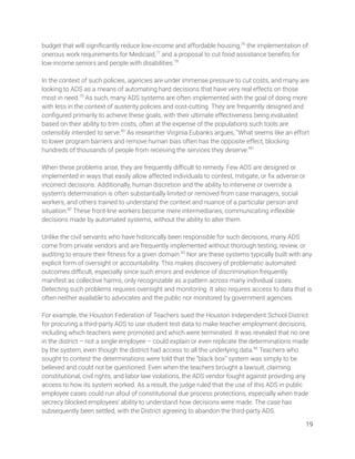 budget that will signiﬁcantly reduce low-income and affordable housing,76
the implementation of 
onerous work requirements for Medicaid,77
and a proposal to cut food assistance beneﬁts for 
low-income seniors and people with disabilities.78
  
 
In the context of such policies, agencies are under immense pressure to cut costs, and many are 
looking to ADS as a means of automating hard decisions that have very real effects on those 
most in need.79
As such, many ADS systems are often implemented with the goal of doing more 
with less in the context of austerity policies and cost-cutting. They are frequently designed and 
conﬁgured primarily to achieve these goals, with their ultimate effectiveness being evaluated 
based on their ability to trim costs, often at the expense of the populations such tools are 
ostensibly intended to serve.80
As researcher Virginia Eubanks argues, “What seems like an effort 
to lower program barriers and remove human bias often has the opposite effect, blocking 
hundreds of thousands of people from receiving the services they deserve.”81
 
 
When these problems arise, they are frequently diﬃcult to remedy. Few ADS are designed or 
implemented in ways that easily allow affected individuals to contest, mitigate, or ﬁx adverse or 
incorrect decisions. Additionally, human discretion and the ability to intervene or override a 
system’s determination is often substantially limited or removed from case managers, social 
workers, and others trained to understand the context and nuance of a particular person and 
situation.82
These front-line workers become mere intermediaries, communicating inﬂexible 
decisions made by automated systems, without the ability to alter them. 
 
Unlike the civil servants who have historically been responsible for such decisions, many ADS 
come from private vendors and are frequently implemented without thorough testing, review, or 
auditing to ensure their ﬁtness for a given domain.83
Nor are these systems typically built with any 
explicit form of oversight or accountability. This makes discovery of problematic automated 
outcomes diﬃcult, especially since such errors and evidence of discrimination frequently 
manifest as collective harms, only recognizable as a pattern across many individual cases. 
Detecting such problems requires oversight and monitoring. It also requires access to data that is 
often neither available to advocates and the public nor monitored by government agencies. 
 
For example, the Houston Federation of Teachers sued the Houston Independent School District 
for procuring a third-party ADS to use student test data to make teacher employment decisions, 
including which teachers were promoted and which were terminated. It was revealed that no one 
in the district – not a single employee – could explain or even replicate the determinations made 
by the system, even though the district had access to all the underlying data.84
Teachers who 
sought to contest the determinations were told that the “black box” system was simply to be 
believed and could not be questioned. Even when the teachers brought a lawsuit, claiming 
constitutional, civil rights, and labor law violations, the ADS vendor fought against providing any 
access to how its system worked. As a result, the judge ruled that the use of this ADS in public 
employee cases could run afoul of constitutional due process protections, especially when trade 
secrecy blocked employees’ ability to understand how decisions were made. The case has 
subsequently been settled, with the District agreeing to abandon the third-party ADS. 
19 
 