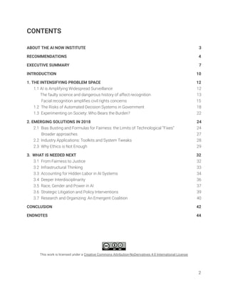 CONTENTS 
 
ABOUT THE AI NOW INSTITUTE 3 
RECOMMENDATIONS 4 
EXECUTIVE SUMMARY 7 
INTRODUCTION 10 
1. THE INTENSIFYING PROBLEM SPACE 12 
1.1 AI is Amplifying Widespread Surveillance 12 
The faulty science and dangerous history of affect recognition 13 
Facial recognition ampliﬁes civil rights concerns 15 
1.2 The Risks of Automated Decision Systems in Government 18 
1.3 Experimenting on Society: Who Bears the Burden? 22 
2. EMERGING SOLUTIONS IN 2018 24 
2.1 Bias Busting and Formulas for Fairness: the Limits of Technological “Fixes” 24 
Broader approaches 27 
2.2 Industry Applications: Toolkits and System Tweaks 28 
2.3 Why Ethics is Not Enough 29 
3. WHAT IS NEEDED NEXT 32 
3.1 From Fairness to Justice 32 
3.2 Infrastructural Thinking 33 
3.3 Accounting for Hidden Labor in AI Systems 34 
3.4 Deeper Interdisciplinarity 36 
3.5 Race, Gender and Power in AI 37 
3.6 Strategic Litigation and Policy Interventions 39 
3.7 Research and Organizing: An Emergent Coalition 40 
CONCLUSION 42 
ENDNOTES 44 
 
 
 
 
 
This work is licensed under a Creative Commons Attribution-NoDerivatives 4.0 International License   
2 
 