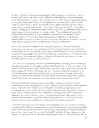  
Similarly, in 2013, Los Angeles County adopted an ADS to assess imminent danger or harm to 
children, and to predict the likelihood of a family being re-referred to the child welfare system 
within 12 to 18 months. The County did not perform a review of the system or assess the eﬃcacy 
of using predictive analytics for child safety and welfare. It was only after the death of a child 
whom the system failed to identify as at-risk that County leadership directed a review, which 
raised serious questions regarding the system’s validity. The review speciﬁcally noted that the 
system failed to provide a comprehensive picture of a given family, “but instead focus[ed] on a few 
broad strokes without giving weight to important nuance.”85
Virginia Eubanks found similar 
problems in her investigation of an ADS developed by the same private vendor for use in 
Allegheny County, PA. This system produced biased outcomes because it signiﬁcantly 
oversampled poor children from working class communities, especially communities of color, in 
effect subjecting poor parents and children to more frequent investigation.86
  
 
Even in the face of acknowledged issues of bias and the potential for error in high-stakes 
domains, these systems are being rapidly adopted. The Ministry of Social Development in New 
Zealand supported the use of a predictive ADS system to identify children at risk of maltreatment, 
despite their recognizing that the system raised “signiﬁcant ethical concerns.” They defended this 
on the grounds that the beneﬁts “plausibly outweighed” the potential harms, which included 
reconﬁguring child welfare as a statistical issue.87
  
 
These cases not only highlight the need for greater transparency, oversight, and accountability in 
the adoption, development, and implementation of ADS, but also the need for examination of the 
limitations of these systems overall, and of the economic and policy factors that accompany the 
push to apply such systems. Virginia Eubanks, who investigated Allegheny County’s use of an 
ADS in child welfare, looked at this and a number of case studies to show how ADS are often 
adopted to avoid or obfuscate broader structural and systemic problems in society – problems 
that are often beyond the capacity of cash-strapped agencies to address meaningfully.88
  
 
Other automated systems have also been proposed as a strategy to combat pre-existing 
problems within government systems. For years, criminal justice advocates and researchers have 
pushed for the elimination of cash bail, which has been shown to disproportionately harm 
individuals based on race and socioeconomic status while at the same time failing to enhance 
public safety.89
In response, New Jersey and California recently passed legislation aimed at 
addressing this concern. However, instead of simply ending cash bail, they replaced it with a 
pretrial assessment system designed to algorithmically generate “risk” scores that claim to 
predict whether a person should go free or be detained in jail while awaiting trial.90
 
 
The shift from policies such as cash bail to automated systems and risk assessment scoring is 
still relatively new, and is proceeding even without substantial research examining the potential to 
amplify discrimination within the criminal justice system. Yet there are some early indicators that 
raise concern. New Jersey’s law went into effect in 2017, and while the state has experienced a 
decline in its pretrial population, advocates have expressed worry that racial disparities in the risk 
20 
 