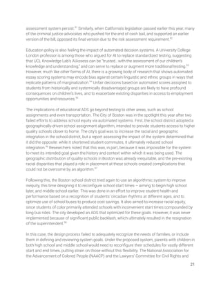 assessment system persist.91
Similarly, when California’s legislation passed earlier this year, many 
of the criminal justice advocates who pushed for the end of cash bail, and supported an earlier 
version of the bill, opposed its ﬁnal version due to the risk assessment requirement.92
 
 
Education policy is also feeling the impact of automated decision systems. A University College 
London professor is among those who argued for AI to replace standardized testing, suggesting 
that UCL Knowledge Lab’s AIAssess can be “trusted...with the assessment of our children’s 
knowledge and understanding,” and can serve to replace or augment more traditional testing.93
 
However, much like other forms of AI, there is a growing body of research that shows automated 
essay scoring systems may encode bias against certain linguistic and ethnic groups in ways that 
replicate patterns of marginalization.94
Unfair decisions based on automated scores assigned to 
students from historically and systemically disadvantaged groups are likely to have profound 
consequences on children’s lives, and to exacerbate existing disparities in access to employment 
opportunities and resources.95
  
 
The implications of educational ADS go beyond testing to other areas, such as school 
assignments and even transportation. The City of Boston was in the spotlight this year after two 
failed efforts to address school equity via automated systems. First, the school district adopted a 
geographically-driven school assignment algorithm, intended to provide students access to higher 
quality schools closer to home. The city’s goal was to increase the racial and geographic 
integration in the school district, but a report assessing the impact of the system determined that 
it did the opposite: while it shortened student commutes, it ultimately reduced school 
integration.96
Researchers noted that this was, in part, because it was impossible for the system 
to meet its intended goal given the history and context within which it was being used. The 
geographic distribution of quality schools in Boston was already inequitable, and the pre-existing 
racial disparities that played a role in placement at these schools created complications that 
could not be overcome by an algorithm.97
  
 
Following this, the Boston school district tried again to use an algorithmic system to improve 
inequity, this time designing it to reconﬁgure school start times – aiming to begin high school 
later, and middle school earlier. This was done in an effort to improve student health and 
performance based on a recognition of students’ circadian rhythms at different ages, and to 
optimize use of school buses to produce cost savings. It also aimed to increase racial equity, 
since students of color primarily attended schools with inconvenient start times compounded by 
long bus rides. The city developed an ADS that optimized for these goals. However, it was never 
implemented because of signiﬁcant public backlash, which ultimately resulted in the resignation 
of the superintendent.98
 
 
In this case, the design process failed to adequately recognize the needs of families, or include 
them in deﬁning and reviewing system goals. Under the proposed system, parents with children in 
both high school and middle school would need to reconﬁgure their schedules for vastly different 
start and end times, putting strain on those without this ﬂexibility. The National Association for 
the Advancement of Colored People (NAACP) and the Lawyers’ Committee for Civil Rights and 
21 
 