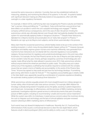 received the same resources or attention. Currently, there are few established methods for 
measuring, validating, and monitoring the effects of AI systems “in the wild”. AI systems tasked 
with signiﬁcant decision making are effectively tested on live populations, often with little 
oversight or a clear regulatory framework.  
 
For example, in March 2018, a self-driving Uber was navigating the Phoenix suburbs and failed to 
“see” a woman, hitting and killing her.104
Last March, Tesla conﬁrmed that a second driver had 
been killed in an accident in which the car’s autopilot technology was engaged.105
Neither 
company suffered serious consequences, and in the case of Uber, the person minding the 
autonomous vehicle was ultimately blamed, even though Uber had explicitly disabled the vehicle’s 
system for automatically applying brakes in dangerous situations.106
Despite these fatal errors, 
Alphabet Inc.’s Waymo recently announced plans for an “early rider program” in Phoenix.107
 
Residents can sign up to be Waymo test subjects, and be driven automatically in the process.  
 
Many claim that the occasional autonomous vehicle fatality needs to be put in the context of the 
existing ecosystem, in which many driving-related deaths happen without AI.108
However, because 
regulations and liability regimes govern humans and machines differently, risks generated from 
machine-human interactions do not cleanly fall into a discrete regulatory or accountability 
category. Strong incentives for regulatory and jurisdictional arbitrage exist in this and many other 
AI domains. For example, the fact that Phoenix serves as the site of Waymo and Uber testing is 
not an accident. Early this year, Arizona, perhaps swayed by a promise of technology jobs and 
capital, made oﬃcial what the state allowed in practice since 2015: fully autonomous vehicles 
without anyone behind the wheel are permitted on public roads. This policy was put in place 
without any of the regulatory scaffolding that would be required to contend with the complex 
issues that are raised in terms of liability and accountability. In the words of the Phoenix New 
Times: “Arizona has agreed to step aside and see how this technology develops. If something 
goes wrong, well, there's no plan for that yet.”109
This regulatory accountability gap is clearly visible 
in the Uber death case, apparently caused by a combination of corporate expedience (disabling 
the automatic braking system) and backup driver distraction.110
 
 
While autonomous vehicles arguably present AI’s most straightforward non-military dangers to 
human safety, other AI domains also raise serious concerns. For example, IBM’s Watson for 
Oncology is already being tested in hospitals across the globe, assisting in patient diagnostics 
and clinical care. Increasingly, its effectiveness, and the promises of IBM’s marketing, are being 
questioned. Investigative reporters gained access to internal documents that paint a troubling  
picture of IBM’s system, including its recommending “unsafe and incorrect cancer treatments.” 
While this system was still in its trial phase, it raised serious concerns about the incentives driving 
the rush to integrate such technology, and the lack of clinical validation and peer-reviewed 
research attesting to IBM’s marketing claims of effectiveness.111
  
 
Such events have not slowed AI deployment in healthcare. Recently, the U.S. Food and Drug 
Administration (FDA) issued a controversial decision to clear the new Apple Watch, which 
features a built-in electrocardiogram (EKG) and the ability to notify a user of irregular heart 
23 
 