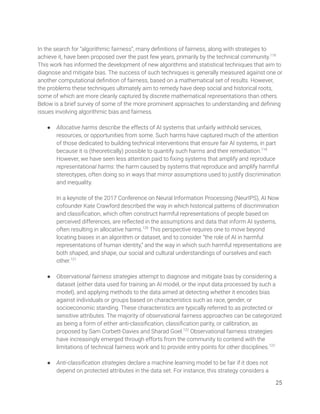 
In the search for “algorithmic fairness”, many deﬁnitions of fairness, along with strategies to 
achieve it, have been proposed over the past few years, primarily by the technical community.118
 
This work has informed the development of new algorithms and statistical techniques that aim to 
diagnose and mitigate bias. The success of such techniques is generally measured against one or 
another computational deﬁnition of fairness, based on a mathematical set of results. However, 
the problems these techniques ultimately aim to remedy have deep social and historical roots, 
some of which are more cleanly captured by discrete mathematical representations than others. 
Below is a brief survey of some of the more prominent approaches to understanding and deﬁning 
issues involving algorithmic bias and fairness. 
 
● Allocative harms describe the effects of AI systems that unfairly withhold services, 
resources, or opportunities from some. Such harms have captured much of the attention 
of those dedicated to building technical interventions that ensure fair AI systems, in part 
because it is (theoretically) possible to quantify such harms and their remediation.119
 
However, we have seen less attention paid to ﬁxing systems that amplify and reproduce 
representational harms: the harm caused by systems that reproduce and amplify harmful 
stereotypes, often doing so in ways that mirror assumptions used to justify discrimination 
and inequality. 
 
In a keynote of the 2017 Conference on Neural Information Processing (NeurIPS), AI Now 
cofounder Kate Crawford described the way in which historical patterns of discrimination 
and classiﬁcation, which often construct harmful representations of people based on 
perceived differences, are reﬂected in the assumptions and data that inform AI systems, 
often resulting in allocative harms.120
This perspective requires one to move beyond 
locating biases in an algorithm or dataset, and to consider “the role of AI in harmful 
representations of human identity,” and the way in which such harmful representations are 
both shaped, and shape, our social and cultural understandings of ourselves and each 
other.121
 
 
● Observational fairness strategies attempt to diagnose and mitigate bias by considering a 
dataset (either data used for training an AI model, or the input data processed by such a 
model), and applying methods to the data aimed at detecting whether it encodes bias 
against individuals or groups based on characteristics such as race, gender, or 
socioeconomic standing. These characteristics are typically referred to as protected or 
sensitive attributes. The majority of observational fairness approaches can be categorized 
as being a form of either anti-classiﬁcation, classiﬁcation parity, or calibration, as 
proposed by Sam Corbett-Davies and Sharad Goel.122
Observational fairness strategies 
have increasingly emerged through efforts from the community to contend with the 
limitations of technical fairness work and to provide entry points for other disciplines.123
 
 
● Anti-classiﬁcation strategies declare a machine learning model to be fair if it does not 
depend on protected attributes in the data set. For instance, this strategy considers a 
25 
 