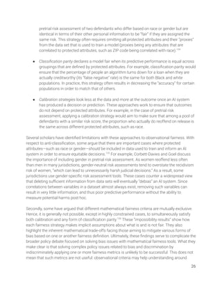pretrial risk assessment of two defendants who differ based on race or gender but are 
identical in terms of their other personal information to be “fair” if they are assigned the 
same risk. This strategy often requires omitting all protected attributes and their “proxies” 
from the data set that is used to train a model (proxies being any attributes that are 
correlated to protected attributes, such as ZIP code being correlated with race).124
  
 
● Classiﬁcation parity declares a model fair when its predictive performance is equal across 
groupings that are deﬁned by protected attributes. For example, classiﬁcation parity would 
ensure that the percentage of people an algorithm turns down for a loan when they are 
actually creditworthy (its “false negative” rate) is the same for both Black and white 
populations. In practice, this strategy often results in decreasing the “accuracy” for certain 
populations in order to match that of others. 
 
● Calibration strategies look less at the data and more at the outcome once an AI system 
has produced a decision or prediction. These approaches work to ensure that outcomes 
do not depend on protected attributes. For example, in the case of pretrial risk 
assessment, applying a calibration strategy would aim to make sure that among a pool of 
defendants with a similar risk score, the proportion who actually do reoffend on release is 
the same across different protected attributes, such as race. 
 
Several scholars have identiﬁed limitations with these approaches to observational fairness. With 
respect to anti-classiﬁcation, some argue that there are important cases where protected 
attributes—such as race or gender—should be included in data used to train and inform an AI 
system in order to ensure equitable decisions.125
For example, Corbett-Davies and Goel discuss 
the importance of including gender in pretrial risk assessment. As women reoffend less often 
than men in many jurisdictions, gender-neutral risk assessments tend to overstate the recidivism 
risk of women, “which can lead to unnecessarily harsh judicial decisions.” As a result, some 
jurisdictions use gender-speciﬁc risk assessment tools. These cases counter a widespread view 
that deleting suﬃcient information from data sets will eventually “debias” an AI system. Since 
correlations between variables in a dataset almost always exist, removing such variables can 
result in very little information, and thus poor predictive performance without the ability to 
measure potential harms post hoc.  
 
Secondly, some have argued that different mathematical fairness criteria are mutually exclusive. 
Hence, it is generally not possible, except in highly constrained cases, to simultaneously satisfy 
both calibration and any form of classiﬁcation parity.126
These “impossibility results” show how 
each fairness strategy makes implicit assumptions about what is and is not fair. They also 
highlight the inherent mathematical trade-offs facing those aiming to mitigate various forms of 
bias based on one or another fairness deﬁnition. Ultimately, these ﬁndings serve to complicate the 
broader policy debate focused on solving bias issues with mathematical fairness tools. What they 
make clear is that solving complex policy issues related to bias and discrimination by 
indiscriminately applying one or more fairness metrics is unlikely to be successful. This does not 
mean that such metrics are not useful: observational criteria may help understanding around 
26 
 