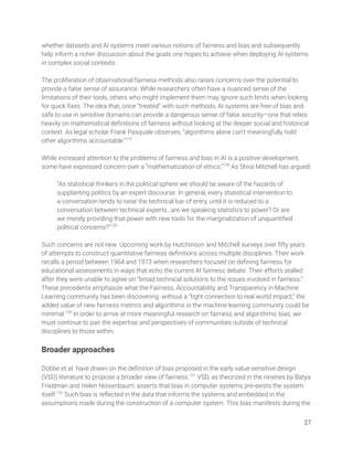 whether datasets and AI systems meet various notions of fairness and bias and subsequently 
help inform a richer discussion about the goals one hopes to achieve when deploying AI systems 
in complex social contexts.  
 
The proliferation of observational fairness methods also raises concerns over the potential to 
provide a false sense of assurance. While researchers often have a nuanced sense of the 
limitations of their tools, others who might implement them may ignore such limits when looking 
for quick ﬁxes. The idea that, once “treated” with such methods, AI systems are free of bias and 
safe to use in sensitive domains can provide a dangerous sense of false security—one that relies 
heavily on mathematical deﬁnitions of fairness without looking at the deeper social and historical 
context. As legal scholar Frank Pasquale observes, “algorithms alone can’t meaningfully hold 
other algorithms accountable.”127
 
 
While increased attention to the problems of fairness and bias in AI is a positive development, 
some have expressed concern over a “mathematization of ethics.”128
As Shira Mitchell has argued: 
  
“As statistical thinkers in the political sphere we should be aware of the hazards of 
supplanting politics by an expert discourse. In general, every statistical intervention to 
a conversation tends to raise the technical bar of entry, until it is reduced to a 
conversation between technical experts…are we speaking statistics to power? Or are 
we merely providing that power with new tools for the marginalization of unquantiﬁed 
political concerns?”129
  
 
Such concerns are not new. Upcoming work by Hutchinson and Mitchell surveys over ﬁfty years 
of attempts to construct quantitative fairness deﬁnitions across multiple disciplines. Their work 
recalls a period between 1964 and 1973 when researchers focused on deﬁning fairness for 
educational assessments in ways that echo the current AI fairness debate. Their efforts stalled 
after they were unable to agree on “broad technical solutions to the issues involved in fairness.” 
These precedents emphasize what the Fairness, Accountability and Transparency in Machine 
Learning community has been discovering: without a “tight connection to real world impact,” the 
added value of new fairness metrics and algorithms in the machine learning community could be 
minimal.130
In order to arrive at more meaningful research on fairness and algorithmic bias, we 
must continue to pair the expertise and perspectives of communities outside of technical 
disciplines to those within. 
 
Broader approaches 
 
Dobbe et al. have drawn on the deﬁnition of bias proposed in the early value-sensitive design 
(VSD) literature to propose a broader view of fairness.131
VSD, as theorized in the nineties by Batya 
Friedman and Helen Nissenbaum, asserts that bias in computer systems pre-exists the system 
itself.132
Such bias is reﬂected in the data that informs the systems and embedded in the 
assumptions made during the construction of a computer system. This bias manifests during the 
27 
 