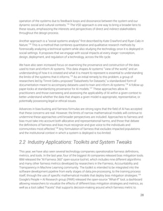 operation of the systems due to feedback loops and dissonance between the system and our 
dynamic social and cultural contexts.133
The VSD approach is one way to bring a broader lens to 
these issues, emphasizing the interests and perspectives of direct and indirect stakeholders 
throughout the design process.  
 
Another approach is a “social systems analysis” ﬁrst described by Kate Crawford and Ryan Calo in 
Nature.134
This is a method that combines quantitative and qualitative research methods by 
forensically analyzing a technical system while also studying the technology once it is deployed in 
social settings. It proposes that we engage with social impacts at every stage—conception, 
design, deployment, and regulation of a technology, across the life cycle.  
 
We have also seen increased focus on examining the provenance and construction of the data 
used to train and inform AI systems. This data shapes AI systems’ “view of the world,” and an 
understanding of how it is created and what it is meant to represent is essential to understanding 
the limits of the systems that it informs.135
As an initial remedy to this problem, a group of 
researchers led by Timnit Gebru proposed “Datasheets for Datasets,” a standardized form of 
documentation meant to accompany datasets used to train and inform AI systems.136
A follow-up 
paper looks at standardizing provenance for AI models.137
These approaches allow AI 
practitioners and those overseeing and assessing the applicability of AI within a given context to 
better understand whether the data that shapes a given model is appropriate, representative, or 
potentially possessing legal or ethical issues. 
 
Advances in bias-busting and fairness formulas are strong signs that the ﬁeld of AI has accepted 
that these concerns are real. However, the limits of narrow mathematical models will continue to 
undermine these approaches until broader perspectives are included. Approaches to fairness and 
bias must take into account both allocative and representational harms, and those that debate 
the deﬁnitions of fairness and bias must recognize and give voice to the individuals and 
communities most affected.138
Any formulation of fairness that excludes impacted populations 
and the institutional context in which a system is deployed is too limited. 
 
2.2 Industry Applications: Toolkits and System Tweaks 
 
This year, we have also seen several technology companies operationalize fairness deﬁnitions, 
metrics, and tools. In the last year, four of the biggest AI companies released bias mitigation tools. 
IBM released the “AI Fairness 360” open-source tool kit, which includes nine different algorithms 
and many other fairness metrics developed by researchers in the Fairness, Accountability and 
Transparency in Machine Learning community. The toolkit is intended to be integrated into the 
software development pipeline from early stages of data pre-processing, to the training process 
itself, through the use of speciﬁc mathematical models that deploy bias mitigation strategies.139
 
Google’s People + AI Research group (PAIR) released the open-source “What-If” tool, a dashboard 
allowing researchers to visualize the effects of different bias mitigation strategies and metrics, as 
well as a tool called “Facets” that supports decision-making around which fairness metric to 
28 
 