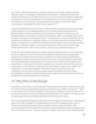 use.140
Microsoft released fairlearn.py, a Python package meant to help implement a binary 
classiﬁer subject to a developer’s intended fairness constraint.141
Facebook announced the 
creation and testing of a tool called “Fairness Flow”, an internal tool for Facebook engineers that 
incorporates many of the same algorithms to help identify bias in machine learning models.142
 
Even Accenture, a consulting ﬁrm, has developed internal software tools to help clients 
understand and “essentially eliminate the bias in algorithms.”143
 
 
Industry standards bodies have also taken on fairness efforts in response to industry and public 
sector requests for accountability assurances. The Institute of Electrical and Electronics 
Engineers (IEEE) recently announced an Ethics Certiﬁcation Program for Autonomous and 
Intelligent Systems in the hopes of creating “marks” that can attest to the broader public that an 
AI system is transparent, accountable, and fair.144
While this effort is new, and while IEEE has not 
published the certiﬁcation’s underlying methods, it is hard to see, given the complexity of these 
issues, how settling on one certiﬁcation standard across all contexts and all AI systems would be 
possible—or ultimately reliable—in ensuring that systems are used in safe and ethical ways. 
Similar concerns have arisen in other contexts, such as privacy certiﬁcation programs.145
 
 
In both the rapid industrial adoption of academic fairness methods, and the rush to certiﬁcation, 
we see an eagerness to “solve” and “eliminate” problems of bias and fairness using familiar 
approaches and skills that avoid the need for signiﬁcant structural change, and which fail to 
interrogate the complex social and historical factors at play. Combining “academically credible” 
technical fairness ﬁxes and certiﬁcation check boxes runs the risk of instrumenting fairness in 
ways that lets industry say it has ﬁxed these problems and may divert attention from examining 
ongoing harms. It also relieves companies of the responsibility to explore more complex and 
costly forms of review and remediation. Rather than relying on quick ﬁxes, tools, and 
certiﬁcations, issues of bias and fairness require deeper consideration and more robust 
accountability frameworks, including strong disclaimers about how “automated fairness” cannot 
be relied on to truly eliminate bias from AI systems. 
 
2.3 Why Ethics is Not Enough 
 
A top-level recommendation in the AI Now 2017 Report advised that “ethical codes meant to steer 
the AI ﬁeld should be accompanied by strong oversight and accountability mechanisms.”146
While 
we have seen a rush to adopt such codes, in many instances offered as a means to address the 
growing controversy surrounding the design and implementation of AI systems, we have not seen 
strong oversight and accountability to backstop these ethical commitments.  
 
After it was revealed that Google was working with the Pentagon on Project Maven—developing AI 
systems for drone surveillance—the debate about the role of AI in weapons systems grew in 
intensity. Project Maven generated signiﬁcant protest among Google’s employees, who 
successfully petitioned the company’s leadership to end their involvement with the program when 
the current contract expired.147
By way of response, Google’s CEO Sundar Pichai released a public 
29 
 