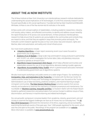 ABOUT THE AI NOW INSTITUTE  
 
The AI Now Institute at New York University is an interdisciplinary research institute dedicated to 
understanding the social implications of AI technologies. It is the ﬁrst university research center 
focused speciﬁcally on AI’s social signiﬁcance. Founded and led by Kate Crawford and Meredith 
Whittaker, AI Now is one of the few women-led AI institutes in the world.  
 
AI Now works with a broad coalition of stakeholders, including academic researchers, industry, 
civil society, policy makers, and affected communities, to identify and address issues raised by 
the rapid introduction of AI across core social domains. AI Now produces interdisciplinary 
research to help ensure that AI systems are accountable to the communities and contexts they 
are meant to serve, and that they are applied in ways that promote justice and equity. The 
Institute’s current research agenda focuses on four core areas: bias and inclusion, rights and 
liberties, labor and automation, and safety and critical infrastructure.  
 
Our most recent publications include: 
● Litigating Algorithms, a major report assessing recent court cases focused on 
government use of algorithms  
● Anatomy of an AI System, a large-scale map and longform essay produced in partnership 
with SHARE Lab, which investigates the human labor, data, and planetary resources 
required to operate an Amazon Echo 
● Algorithmic Impact Assessment (AIA) Report, which helps affected communities and 
stakeholders assess the use of AI and algorithmic decision-making in public agencies  
● Algorithmic Accountability Policy Toolkit, which is geared toward advocates interested 
in understanding government use of algorithmic systems 
 
We also host expert workshops and public events on a wide range of topics. Our workshop on 
Immigration, Data, and Automation in the Trump Era, co-hosted with the Brennan Center for 
Justice and the Center for Privacy and Technology at Georgetown Law, focused on the Trump 
Administration’s use of data harvesting, predictive analytics, and machine learning to target 
immigrant communities. The Data Genesis Working Group convenes experts from across 
industry and academia to examine the mechanics of dataset provenance and maintenance. Our 
roundtable on Machine Learning, Inequality and Bias, co-hosted in Berlin with the Robert Bosch 
Academy, gathered researchers and policymakers from across Europe to address issues of bias, 
discrimination, and fairness in machine learning and related technologies. 
 
Our annual public symposium convenes leaders from academia, industry, government, and civil 
society to examine the biggest challenges we face as AI moves into our everyday lives. The AI 
Now 2018 Symposium addressed the intersection of AI ethics, organizing, and accountability, 
examining the landmark events of the past year. Over 1,000 people registered for the event, which 
was free and open to the public. Recordings of the program are available on our website. 
More information is available at www.ainowinstitute.org.   
3 
 
