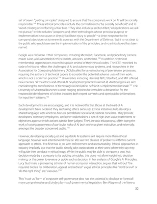 set of seven “guiding principles” designed to ensure that the company’s work on AI will be socially 
responsible.148
These ethical principles include the commitment to ”be socially beneﬁcial,” and to 
“avoid creating or reinforcing unfair bias.” They also include a section titled, “AI applications we will 
not pursue,” which includes “weapons and other technologies whose principal purpose or 
implementation is to cause or directly facilitate injury to people”—a direct response to the 
company’s decision not to renew its contract with the Department of Defense. But it is not clear to 
the public who would oversee the implementation of the principles, and no ethics board has been 
named.  
 
Google was not alone. Other companies, including Microsoft, Facebook, and police body camera 
maker Axon, also assembled ethics boards, advisors, and teams.149
In addition, technical 
membership organizations moved to update several of their ethical codes. The IEEE reworked its 
code of ethics to reﬂect the challenges of AI and autonomous systems, and researchers in the 
Association for Computing Machinery (ACM) called for a restructuring of peer review processes, 
requiring the authors of technical papers to consider the potential adverse uses of their work, 
which is not a common practice.150
Universities including Harvard, NYU, Stanford, and MIT offered 
new courses on the ethics and ethical AI development practices aimed at identifying issues and 
considering the ramiﬁcations of technological innovation before it is implemented at scale.151
The 
University of Montreal launched a wide-ranging process to formulate a declaration for the 
responsible development of AI that includes both expert summits and open public deliberations 
for input from citizens.152
  
 
Such developments are encouraging, and it is noteworthy that those at the heart of AI 
development have declared they are taking ethics seriously. Ethical initiatives help develop a 
shared language with which to discuss and debate social and political concerns. They provide 
developers, company employees, and other stakeholders a set of high-level value statements or 
objectives against which actions can be later judged. They are also educational, often doing the 
work of raising awareness of particular risks of AI both within a given institution, and externally, 
amongst the broader concerned public.153
 
 
However, developing socially just and equitable AI systems will require more than ethical 
language, however well-intentioned it may be. We see two classes of problems with this current 
approach to ethics. The ﬁrst has to do with enforcement and accountability. Ethical approaches in 
industry implicitly ask that the public simply take corporations at their word when they say they 
will guide their conduct in ethical ways. While the public may be able to compare a post hoc 
decision made by a company to its guiding principles, this does not allow insight into decision 
making, or the power to reverse or guide such a decision. In her analysis of Google’s AI Principles, 
Lucy Suchman, a pioneering scholar of human computer interaction, argues that without “the 
requisite bodies for deliberation, appeal, and redress” vague ethical principles like “don’t be evil” or 
“do the right thing” are “vacuous.”154
  
 
This “trust us” form of corporate self-governance also has the potential to displace or forestall 
more comprehensive and binding forms of governmental regulation. Ben Wagner of the Vienna 
30 
 