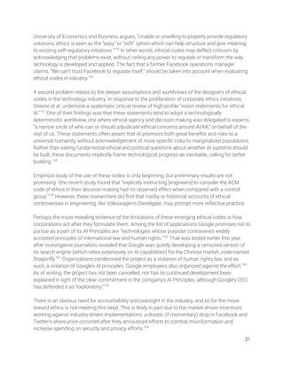 University of Economics and Business argues, “Unable or unwilling to properly provide regulatory 
solutions, ethics is seen as the “easy” or “soft” option which can help structure and give meaning 
to existing self-regulatory initiatives.”155
In other words, ethical codes may deﬂect criticism by 
acknowledging that problems exist, without ceding any power to regulate or transform the way 
technology is developed and applied. The fact that a former Facebook operations manager 
claims, “We can’t trust Facebook to regulate itself,” should be taken into account when evaluating 
ethical codes in industry.156
 
 
A second problem relates to the deeper assumptions and worldviews of the designers of ethical 
codes in the technology industry. In response to the proliferation of corporate ethics initiatives, 
Greene et al. undertook a systematic critical review of high-proﬁle “vision statements for ethical 
AI.”157
One of their ﬁndings was that these statements tend to adopt a technologically 
deterministic worldview, one where ethical agency and decision making was delegated to experts, 
“a narrow circle of who can or should adjudicate ethical concerns around AI/ML” on behalf of the 
rest of us. These statements often assert that AI promises both great beneﬁts and risks to a 
universal humanity, without acknowledgement of more speciﬁc risks to marginalized populations. 
Rather than asking fundamental ethical and political questions about whether AI systems should 
be built, these documents implicitly frame technological progress as inevitable, calling for better 
building.158
  
 
Empirical study of the use of these codes is only beginning, but preliminary results are not 
promising. One recent study found that “explicitly instructing [engineers] to consider the ACM 
code of ethics in their decision making had no observed effect when compared with a control 
group.”159
However, these researchers did ﬁnd that media or historical accounts of ethical 
controversies in engineering, like Volkswagen’s Dieselgate, may prompt more reﬂective practice. 
 
Perhaps the most revealing evidence of the limitations of these emerging ethical codes is how 
corporations act after they formulate them. Among the list of applications Google promises not to 
pursue as a part of its AI Principles are “technologies whose purpose contravenes widely 
accepted principles of international law and human rights.”160
That was tested earlier this year 
after investigative journalists revealed that Google was quietly developing a censored version of 
its search engine (which relies extensively on AI capabilities) for the Chinese market, code-named 
Dragonﬂy.161
Organizations condemned the project as a violation of human rights law, and as 
such, a violation of Google’s AI principles. Google employees also organized against the effort.162
 
As of writing, the project has not been cancelled, nor has its continued development been 
explained in light of the clear commitment in the company’s AI Principles, although Google’s CEO 
has defended it as “exploratory.”163
 
 
There is an obvious need for accountability and oversight in the industry, and so far the move 
toward ethics is not meeting this need. This is likely in part due to the market-driven incentives 
working against industry-driven implementations: a drastic (if momentary) drop in Facebook and 
Twitter’s share price occurred after they announced efforts to combat misinformation and 
increase spending on security and privacy efforts.164
  
31 
 